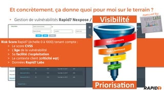 Et concrètement, ça donne quoi pour moi sur le terrain ?
Gestion de vulnérabilités• Rapid7 Nexpose / InsightVM
Featured by
Risk Score Rapid7 (échelle 0 à 1000) tenant compte :
Le score CVSS
L’âge de la vulnérabilité
Sa facilité d’exploitation
Le contexte client (criticité eqt)
Données Rapid7 Labs
Priorisa'on
Visibilité
 