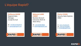 L’équipe Rapid7
Guillaume MASSE
Regional Sales
Manager,
Europe Du Sud
M : +33 (0)6 28 09 80 93
E : gmasse@rapid7.com
Belkacem LARBI
CHERIF
Business Account
Executive, North &
West Africa
M : +33 6 80 89 88 86
E : dchemla@rapid7.com
Flavien VIVIER
Security Sales Engineer,
EMEA
O : +33 1 73 29 33 75
M : +33 6 18 74 09 98
E : fvivier@rapid7.com
 