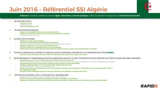 Juin 2016 – Référentiel SSI Algérie
GESTION DES ACTIFS1.
Inventaire des actifs•
Propriétaire de l’actif•
Utilisation adéquate des actifs•
2. SÉCURISATION DES RÉSEAUX
Séparer serveurs d'applications des serveurs de base de données•
Contrôle de la distribution et transmission des données (Conﬁdentialité, Intégrité)•
Contrôle des transactions en ligne•
3. SÉCURITÉ DES SYSTÈMES
Maintenance et mise• à jour des logiciels
Mises• à jour de sécurité́ doivent être appliquées dès publication
Contrôler les systèmes d’information et les protéger contre les utilisations non• -autorisées
Systèmes et applications doivent être audités périodiquement•
SI doit faire l’objet d’une cartographie basée sur les actifs identiﬁées•
Administrateurs doivent utiliser des outils d’administration centralisés lorsque le nombre d’actifs informationnels est impor• tant
TESTER LES NOUVEAUX SYST4. ÈMES ET LOGICIELS AFIN DE GARANTIR L’INTÉGRITÉ ET LA CONFIDENTIALITÉ DES DONNÉES
Nouveaux systèmes développés doivent être testés pour démontrer qu’ils répondent aux exigences de sécurit• é́
5. DÉVELOPPEMENT ET MAINTENANCE DES SITES WEB POUR VEILLER À CE QUE LES RISQUES ACCRUS ASSOCIÉS AUX APPLICATIONS WEB SONT MINIMISÉS
Développement par un personnel qualiﬁ• é utilisant des méthodes sécurisées et éprouvées
Modules d’authentiﬁcation utilisés ne doivent pas stocker les mots de passe en clair mais sous une forme transformée par une• fonction cryptographique non réversible
Administration doit se faire via des protocoles sécurisés• à partir de postes de travail réputés ﬁables
Systèmes et applicatifs utilisés par le site web doivent être régulièrement tenus• à jour
Sauf nécessit• é́ de service, bloquer les transferts de zone DNS
Empêcher la fourniture de renseignements relatifs• à la conﬁguration technique du site web (Système d’exploitation utilisé, serveur d’application utilisé...)
Être régulièrement audités•
Nouveaux systèmes développés doivent être testés pour démontrer qu’ils répondent aux exigences de sécurit• é́
6. GESTION DES INCIDENTS LIÉS À LA SÉCURITÉ DE L’INFORMATION
Identiﬁer menaces qui peuvent conduire• à un incident de sécurité́ de l'information
Mettre en place des procédures d’audit périodique des systèmes de traitement de l’information•
Signalement et gestion des incidents de sécurit• é́ informatique pour Identiﬁer les risques importants et les maintenir dans des limites acceptables
Préserver les données numériques à travers règles, mécanismes et bonnes pratiques à même de permettre et de garantir un seuil minimal de sécurité
 