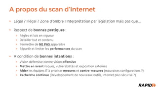 A propos du scan d’Internet
Légal ? Illégal ? Zone d’ombre ! Interprétation par législation mais pas que• …
Respect de• bonnes pratiques :
Règles et lois en vigueur
Détailler but et contenu
Permettre de NE PAS apparaitre
Répartir et limiter les performances du scan
A condition de• bonnes intentions :
Vision défensive contre vision o!ensive
Mettre en avant risques, vulnérabilités et exposition externes
Aider les équipes IT à prioriser mesures et contre-mesures (mauvaises conﬁgurations ?)
Recherche continue (Développement de nouveaux outils, Internet plus sécurisé ?)
 
