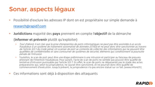 Sonar, aspects légaux
Possibilité d’exclure les adresses IP dont on est propriétaire sur simple demande à•
research@rapid7.com
Juridictions• majorité des pays prennent en compte l’objectif de la démarche
(informer et prévenir plutôt qu’exploiter)
Tout d’abord, il est clair que la prise d’empreintes de ports informatiques ne peut pas être assimilée à un accès
frauduleux à un système de traitement automatisé de données (STAD) et ne peut donc être sanctionnée au travers
de l’article 323 1 du Code pénal. Un scanner de port se contente de collecter des informations qui ne peuvent être
qualiﬁées de conﬁdentielles et sans contourner de systèmes de sécurité, éléments qui conditionnent la poursuite
pénale de l’intrusion
Toutefois, le scan de port peut être une étape préliminaire à une intrusion et participer au faisceau de preuves
attestant de l’intention frauduleuse. Pour autant, l’acte de scan de ports ne semble pas pouvoir être qualiﬁé de
tentative d’intrusion punissable par l’article 323 7. En e!et, le scan de ports ne dépasserait pas le stade des actes
préparatoires qui, selon la jurisprudence, ne saurait être sanctionné, et ne pourrait donc être qualiﬁé de
commencement d’exécution. Jusqu'à présent, la jurisprudence n’a pas encore statué sur ce fait. (www.infond.fr)
Ces informations sont déjà à disposition des attaquants•
 