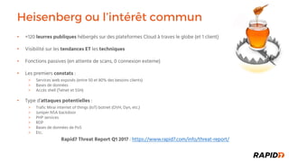 Heisenberg ou l’intérêt commun
• +120 leurres publiques hébergés sur des plateformes Cloud à traves le globe (et 1 client)
• Visibilité sur les tendances ET les techniques
• Fonctions passives (en attente de scans, 0 connexion externe)
• Les premiers constats :
Services web exposés (entre 50 et 80% des besoins clients)
Bases de données
Accès shell (Telnet et SSH)
• Type d’attaques potentielles :
Trafic Mirai internet of things (IoT) botnet (OVH, Dyn, etc.)
Juniper NSA backdoor
PHP services
RDP
Bases de données de PoS
Etc.
Rapid7 Threat Report Q1 2017 : https://www.rapid7.com/info/threat-report/
 