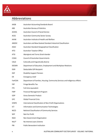 x AUSTRALIAN COMMUNITY SECTOR SURVEY VOLUME I NATIONAL
Abbreviations
AASB Australian Accounting Standards Board
ABS Australian Bureau of Statistics
ACOSS Australian Council of Social Service
ACSS Australian Community Sector Survey
AIHW Australian Institute of Health and Welfare
ANZSIC Australian and New Zealand Standard Industrial Classification
ASGC Australian Standard Geographical Classification
ATO Australian Taxation Office
ATSI Aboriginal and Torres Strait Islander
COAG Council of Australian Governments
CALD Culturally and linguistically diverse
DEEWR Department of Education, Employment and Workplace Relations
DGR Deductable Gift Recipient
DSP Disability Support Pension
ER Emergency relief
FaHCSIA Department of Families, Housing, Community Services and Indigenous Affairs
FBT Fringe Benefits Tax
FTE Full time equivalent
FMP Financial Management Program
GDP Gross Domestic Product
GFC Global Financial Crisis
ICNPO International Classification of Non-Profit Organisations
ICT Information and Communication Technologies
NCCS National Classification of Community Services
NFP Not-For-Profit
NGO Non-Government Organisation
NILS® No Interest Loans Scheme
PBI Public Benevolent Institution
 