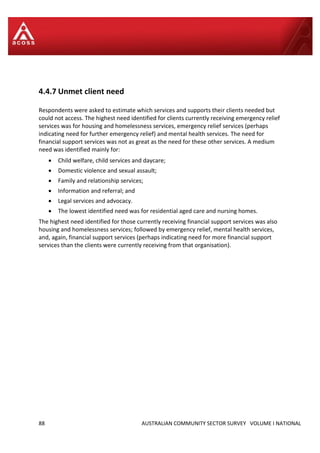 88 AUSTRALIAN COMMUNITY SECTOR SURVEY VOLUME I NATIONAL
4.4.7 Unmet client need
Respondents were asked to estimate which services and supports their clients needed but
could not access. The highest need identified for clients currently receiving emergency relief
services was for housing and homelessness services, emergency relief services (perhaps
indicating need for further emergency relief) and mental health services. The need for
financial support services was not as great as the need for these other services. A medium
need was identified mainly for:
 Child welfare, child services and daycare;
 Domestic violence and sexual assault;
 Family and relationship services;
 Information and referral; and
 Legal services and advocacy.
 The lowest identified need was for residential aged care and nursing homes.
The highest need identified for those currently receiving financial support services was also
housing and homelessness services; followed by emergency relief, mental health services,
and, again, financial support services (perhaps indicating need for more financial support
services than the clients were currently receiving from that organisation).
 