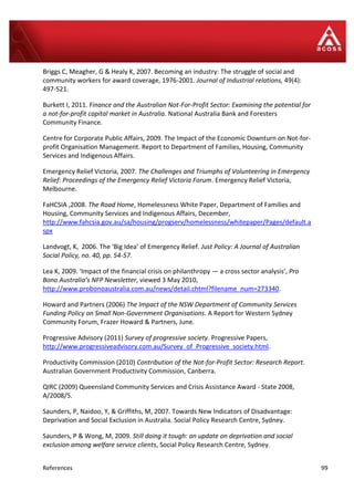 References 99
Briggs C, Meagher, G & Healy K, 2007. Becoming an industry: The struggle of social and
community workers for award coverage, 1976-2001. Journal of Industrial relations, 49(4):
497-521.
Burkett I, 2011. Finance and the Australian Not-For-Profit Sector: Examining the potential for
a not-for-profit capital market in Australia. National Australia Bank and Foresters
Community Finance.
Centre for Corporate Public Affairs, 2009. The Impact of the Economic Downturn on Not-for-
profit Organisation Management. Report to Department of Families, Housing, Community
Services and Indigenous Affairs.
Emergency Relief Victoria, 2007. The Challenges and Triumphs of Volunteering in Emergency
Relief: Proceedings of the Emergency Relief Victoria Forum. Emergency Relief Victoria,
Melbourne.
FaHCSIA ,2008. The Road Home, Homelessness White Paper, Department of Families and
Housing, Community Services and Indigenous Affairs, December,
http://www.fahcsia.gov.au/sa/housing/progserv/homelessness/whitepaper/Pages/default.a
spx
Landvogt, K, 2006. The ‘Big Idea’ of Emergency Relief. Just Policy: A Journal of Australian
Social Policy, no. 40, pp. 54-57.
Lea K, 2009. ‘Impact of the financial crisis on philanthropy — a cross sector analysis’, Pro
Bono Australia’s NFP Newsletter, viewed 3 May 2010,
http://www.probonoaustralia.com.au/news/detail.chtml?filename_num=273340.
Howard and Partners (2006) The Impact of the NSW Department of Community Services
Funding Policy on Small Non-Government Organisations. A Report for Western Sydney
Community Forum, Frazer Howard & Partners, June.
Progressive Advisory (2011) Survey of progressive society. Progressive Papers,
http://www.progressiveadvisory.com.au/Survey_of_Progressive_society.html.
Productivity Commission (2010) Contribution of the Not-for-Profit Sector: Research Report.
Australian Government Productivity Commission, Canberra.
QIRC (2009) Queensland Community Services and Crisis Assistance Award - State 2008,
A/2008/5.
Saunders, P, Naidoo, Y, & Griffiths, M, 2007. Towards New Indicators of Disadvantage:
Deprivation and Social Exclusion in Australia. Social Policy Research Centre, Sydney.
Saunders, P & Wong, M, 2009. Still doing it tough: an update on deprivation and social
exclusion among welfare service clients, Social Policy Research Centre, Sydney.
 