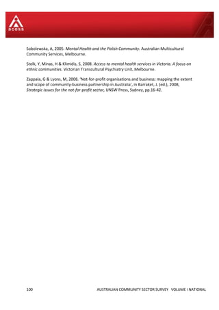 100 AUSTRALIAN COMMUNITY SECTOR SURVEY VOLUME I NATIONAL
Sobolewska, A, 2005. Mental Health and the Polish Community. Australian Multicultural
Community Services, Melbourne.
Stolk, Y, Minas, H & Klimidis, S, 2008. Access to mental health services in Victoria. A focus on
ethnic communities. Victorian Transcultural Psychiatry Unit, Melbourne.
Zappala, G & Lyons, M, 2008. ‘Not-for-profit organisations and business: mapping the extent
and scope of community-business partnership in Australia’, in Barraket, J. (ed.), 2008,
Strategic issues for the not-for-profit sector, UNSW Press, Sydney, pp.16-42.
 