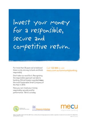 Invest your money
for a responsible,
secure and
competitive return.
mecu Limited ABN 21 087 651 607 AFSL 238431 Terms, conditions, fees and charges apply and are available on application. Consider terms and conditions from mecu before
deciding whether to apply.
For more than 50 years we’ve believed
there is only one way to bank and that’s
responsibly.
Don’t take our word for it. Recognising
the responsible approach we take to
banking, Ethical Investor awarded mecu
the most Sustainable Small Company of
the Year in 2010.
Now you can invest your money
responsibly, securely and for
performance. Talk to us today.
Call 132 888 or visit
mecu.com.au/communitybanking
Mecu 32516 • ACOSS
 