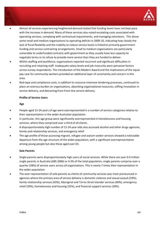 Index xiii
 Almost all services experiencing heightened demand stated that funding levels have not kept pace
with the increase in demand. Many of these services also noted escalating costs associated with
operating services, complying with contractual requirements, and managing volunteers. This drove
some small and medium organisations to operating deficits in 2009-10, indicating how closely the
lack of fiscal flexibility and the inability to reduce service levels is linked to primarily government
funding and service contracting arrangements. Small to medium organisations are particularly
vulnerable to underfunded contracts with government as they usually have less capacity to
negotiate terms or to refuse to provide more service than they are funded to deliver.
 Within staffing and workforce, organisations reported recurrent and significant difficulties in
recruiting and retaining staff. Inadequate salary levels and job insecurity were pervasive factors
across survey respondents. The introduction of the Modern Award and the implications of the equal
pay case for community workers provided an additional layer of uncertainty and concern in this
area.
 Red-tape and compliance costs, in addition to resource-intensive tendering processes, continued to
place an onerous burden on organisations, absorbing organisational resources, stifling innovation in
service delivery, and detracting from front-line service delivery.
Profile of Service Users
Age
 People aged 15-24 years of age were overrepresented in a number of service categories relative to
their representation in the wider Australian population.
 In particular, this age group were significantly overrepresented in homelessness and housing
services, where they comprised over a third of all clients.
 A disproportionately high number of 15-24 year olds also accessed alcohol and other drugs agencies,
family and relationship services, and emergency relief.
 The age profile of those accessing migrant, refugee and asylum seeker services showed a noticeable
departure from the age structure of the wider population, with a significant overrepresentation
among young people but also those aged over 65.
Sole Parents
 Single parents were disproportionately high users of social services. While there are over 0.9 million
single parents in Australia (ABS 2006) or 4.3% of the total population, single parents comprise over a
quarter (28%) of service users across all organisations. This is nearly 7 times their representation in
the wider population.
 The over-representation of sole parents as clients of community services was most pronounced in
agencies where the primary area of service delivery is domestic violence and sexual assault (59%),
family relationship services (43%), Aboriginal and Torres Strait Islander services (40%), emergency
relief (39%), homelessness and housing (35%), and financial support services (30%).
 