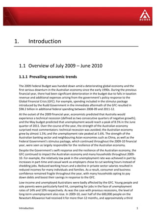 Introduction 1
1. Introduction
1.1 Overview of July 2009 – June 2010
1.1.1 Prevailing economic trends
The 2009 Federal Budget was handed down amid a deteriorating global economy and the
first serious downturn in the Australian economy since the early 1990s. During the previous
financial year, there had been significant deterioration in the budget due to falls in taxation
revenue and additional expenses arising from the government’s policy response to the
Global Financial Crisis (GFC). For example, spending included in the stimulus package
introduced by the Rudd Government in the immediate aftermath of the GFC resulted in
$98.2 billion in additional federal spending between 2008-09 and 2011-12.
At the outset of the 2009 financial year, economists predicted that Australia would
experience a technical recession (defined as two consecutive quarters of negative growth);
and the May budget predicted that unemployment would reach a peak of 8.5% in the June
quarter of 2011. Over the course of the year, the strength of the Australian economy
surprised most commentators: technical recession was avoided; the Australian economy
grew by almost 1.5%; and the unemployment rate peaked at 5.6%. The strength of the
Australian banking sector and neighbouring Asian economies such as China, as well as the
Federal Government’s stimulus package, which continued throughout the 2009-10 financial
year, were seen as largely responsible for the resilience of the Australian economy.
Despite the Government’s swift response and the resilience of the Australian economy, the
GFC continued to impact the Australian economy and many households throughout 2009-
10. For example, the relatively low peak in the unemployment rate was achieved in part by
increases in part-time and casual work as employers chose to cut working hours instead of
shedding jobs. Reduced working hours and a decline in private sector salaries resulted in
reduced incomes for many individuals and families. As a result, consumer and business
confidence remained fragile throughout the year, with many households opting to pay
down debts and boost their savings in response to the GFC.
Low-income and unemployed Australians were badly affected by the GFC. Young people and
sole parents were particularly hard hit, competing for jobs in the face of unemployment
rates of 14% and 10% respectively. As was the case with previous recessions, the level of
long-term unemployment also rose. In 2009-10, over half of the 600,000 people on the
Newstart Allowance had received it for more than 12 months, and approximately a third
 