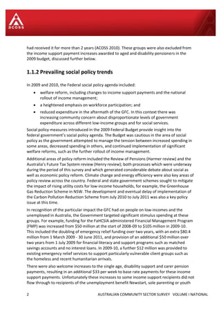 2 AUSTRALIAN COMMUNITY SECTOR SURVEY VOLUME I NATIONAL
had received it for more than 2 years (ACOSS 2010). These groups were also excluded from
the income support payment increases awarded to aged and disability pensioners in the
2009 budget, discussed further below.
1.1.2 Prevailing social policy trends
In 2009 and 2010, the Federal social policy agenda included:
 welfare reform, including changes to income support payments and the national
rollout of income management;
 a heightened emphasis on workforce participation; and
 reduced expenditure in the aftermath of the GFC. In this context there was
increasing community concern about disproportionate levels of government
expenditure across different low-income groups and for social services.
Social policy measures introduced in the 2009 Federal Budget provide insight into the
federal government’s social policy agenda. The Budget was cautious in the area of social
policy as the government attempted to manage the tension between increased spending in
some areas, decreased spending in others, and continued implementation of significant
welfare reforms, such as the further rollout of income management.
Additional areas of policy reform included the Review of Pensions (Harmer review) and the
Australia’s Future Tax System review (Henry review); both processes which were underway
during the period of this survey and which generated considerable debate about social as
well as economic policy reform. Climate change and energy efficiency were also key areas of
policy review across the country. Federal and state government schemes sought to mitigate
the impact of rising utility costs for low-income households, for example, the Greenhouse
Gas Reduction Scheme in NSW. The development and eventual delay of implementation of
the Carbon Pollution Reduction Scheme from July 2010 to July 2011 was also a key policy
issue at this time.
In recognition of the particular impact the GFC had on people on low-incomes and the
unemployed in Australia, the Government targeted significant stimulus spending at these
groups. For example, funding for the FaHCSIA administered Financial Management Program
(FMP) was increased from $50 million at the start of 2008-09 to $105 million in 2009-10.
This included the doubling of emergency relief funding over two years, with an extra $80.4
million from 1 March 2009 - 30 June 2011, and provision of an additional $50 million over
two years from 1 July 2009 for financial literacy and support programs such as matched
savings accounts and no interest loans. In 2009-10, a further $12 million was provided to
existing emergency relief services to support particularly vulnerable client groups such as
the homeless and recent humanitarian arrivals.
There were also welcome increases to the single age, disability support and carer pension
payments, resulting in an additional $33 per week to base rate payments for these income
support payments. Unfortunately these increases to some income support recipients did not
flow through to recipients of the unemployment benefit Newstart, sole parenting or youth
 