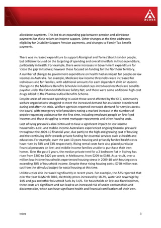 Index 3
allowance payments. This led to an expanding gap between pension and allowance
payments for those reliant on income support. Other changes at the time addressed
eligibility for Disability Support Pension payments, and changes to Family Tax Benefit
payments.
There was increased expenditure to support Aboriginal and Torres Strait Islander people,
but criticism focused on the targeting of spending and overall shortfalls in that expenditure,
particularly in health. For example, there were increases in Government expenditure for
‘close the gap’ initiatives; however these focused on funding for the Northern Territory.
A number of changes to government expenditure on health had an impact for people on low
incomes in Australia. For example, Medicare low income thresholds were increased for
individuals and for families, with additional amounts for each dependent child or student.
Changes to the Medicare Benefits Schedule included caps introduced on Medicare benefits
payable under the Extended Medicare Safety Net; and there were some additional high-cost
drugs added to the Pharmaceutical Benefits Scheme.
Despite areas of increased spending to assist those worst affected by the GFC, community
welfare organisations struggled to meet the increased demand for assistance experienced
during and after the crisis. Welfare agencies reported increased demand for services across
the board, with emergency relief providers noting a marked increase in the numbers of
people requesting assistance for the first time, including employed people on low fixed
incomes and those struggling to meet mortgage repayments and other housing costs.
Cost of living pressures also continued to have a significant impact on low-income
households. Low- and middle-income Australians experienced ongoing financial pressure
throughout the 2009-10 financial year, due partly to the high and growing cost of housing
and the continuing shift towards private funding for essential services such as health and
education. For example, over the past 10 years housing and privately funded health costs
have risen by 58% and 63% respectively. Rising rental costs have also placed particular
financial pressures on low- and middle-income families unable to purchase their own
homes. Over the past 5 years, the median private rent for a 2 bedroom flat in Sydney has
risen from $280 to $420 per week; in Melbourne, from $209 to $340. As a result, over a
million low-income households experienced housing stress in 2009-10 with housing costs
exceeding 30% of household income. Despite these rising housing costs, $750 million was
cut from the stimulus budget for social housing at this time.
Utilities costs also increased significantly in recent years. For example, the ABS reported that
over the year to March 2010, electricity prices increased by 18.2%, water and sewerage by
14% and gas and other household fuels by 3.6%. For households on low and fixed incomes,
these costs are significant and can lead to an increased risk of under-consumption and
disconnection, which can have significant health and financial ramifications of their own.
 
