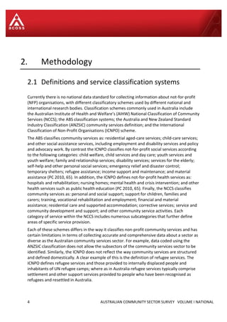 4 AUSTRALIAN COMMUNITY SECTOR SURVEY VOLUME I NATIONAL
2. Methodology
2.1 Definitions and service classification systems
Currently there is no national data standard for collecting information about not-for-profit
(NFP) organisations, with different classificatory schemes used by different national and
international research bodies. Classification schemes commonly used in Australia include
the Australian Institute of Health and Welfare’s (AIHW) National Classification of Community
Services (NCCS); the ABS classification systems; the Australia and New Zealand Standard
Industry Classification (ANZSIC) community services definition; and the International
Classification of Non-Profit Organisations (ICNPO) scheme.
The ABS classifies community services as: residential aged-care services; child-care services;
and other social assistance services, including employment and disability services and policy
and advocacy work. By contrast the ICNPO classifies not-for-profit social services according
to the following categories: child welfare, child services and day care; youth services and
youth welfare; family and relationship services; disability services; services for the elderly;
self-help and other personal social services; emergency relief and disaster control;
temporary shelters; refugee assistance; income support and maintenance; and material
assistance (PC 2010, 65). In addition, the ICNPO defines not-for-profit health services as:
hospitals and rehabilitation; nursing homes; mental health and crisis intervention; and other
health services such as public health education (PC 2010, 65). Finally, the NCCS classifies
community services as: personal and social support; support for children, families and
carers; training, vocational rehabilitation and employment; financial and material
assistance; residential care and supported accommodation; corrective services; service and
community development and support; and other community service activities. Each
category of service within the NCCS includes numerous subcategories that further define
areas of specific service provision.
Each of these schemes differs in the way it classifies non-profit community services and has
certain limitations in terms of collecting accurate and comprehensive data about a sector as
diverse as the Australian community services sector. For example, data coded using the
ANZSIC classification does not allow the subsectors of the community services sector to be
identified. Similarly, the ICNPO does not reflect the way community services are structured
and defined domestically. A clear example of this is the definition of refugee services. The
ICNPO defines refugee services and those provided to internally displaced people and
inhabitants of UN refugee camps; where as in Australia refugee services typically comprise
settlement and other support services provided to people who have been recognised as
refugees and resettled in Australia.
 