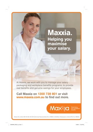 Call Maxxia on 1300 728 801 or visit
www.maxxia.com.au to ﬁnd out more.
Maxxia Pty Limited ABN 39 082 449 036 Authorised Representative (No. 278683) of McMillan Shakespeare Limited (AFSL No. 299054)
Maxxia.
Helping you
maximise
your salary.
At Maxxia, we work with you to manage your salary
packaging and workplace beneﬁts programs, to provide
real beneﬁts and genuine savings for your employees.
MAXMKG_MECU_ad.indd 1 12/08/11 3:52 PM
 