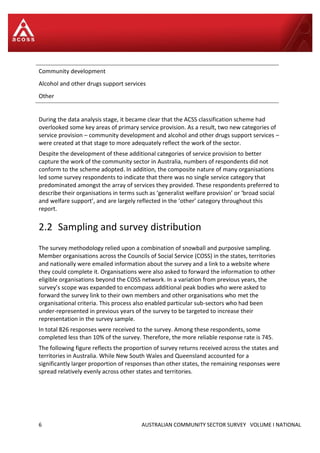 6 AUSTRALIAN COMMUNITY SECTOR SURVEY VOLUME I NATIONAL
Community development
Alcohol and other drugs support services
Other
During the data analysis stage, it became clear that the ACSS classification scheme had
overlooked some key areas of primary service provision. As a result, two new categories of
service provision – community development and alcohol and other drugs support services –
were created at that stage to more adequately reflect the work of the sector.
Despite the development of these additional categories of service provision to better
capture the work of the community sector in Australia, numbers of respondents did not
conform to the scheme adopted. In addition, the composite nature of many organisations
led some survey respondents to indicate that there was no single service category that
predominated amongst the array of services they provided. These respondents preferred to
describe their organisations in terms such as ‘generalist welfare provision’ or ‘broad social
and welfare support’, and are largely reflected in the ‘other’ category throughout this
report.
2.2 Sampling and survey distribution
The survey methodology relied upon a combination of snowball and purposive sampling.
Member organisations across the Councils of Social Service (COSS) in the states, territories
and nationally were emailed information about the survey and a link to a website where
they could complete it. Organisations were also asked to forward the information to other
eligible organisations beyond the COSS network. In a variation from previous years, the
survey’s scope was expanded to encompass additional peak bodies who were asked to
forward the survey link to their own members and other organisations who met the
organisational criteria. This process also enabled particular sub-sectors who had been
under-represented in previous years of the survey to be targeted to increase their
representation in the survey sample.
In total 826 responses were received to the survey. Among these respondents, some
completed less than 10% of the survey. Therefore, the more reliable response rate is 745.
The following figure reflects the proportion of survey returns received across the states and
territories in Australia. While New South Wales and Queensland accounted for a
significantly larger proportion of responses than other states, the remaining responses were
spread relatively evenly across other states and territories.
 