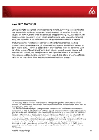 National survey findings 21
3.2.3 Turn-away rates
Corresponding to widespread difficulties meeting demand, survey respondents indicated
that a substantial number of people were unable to access the social services that they
sought. For 2009-10, clients were denied service on approximately 345,000 occasions. This
equates to more than one in twenty eligible people seeking social services being turned
away, and represents a 19% increase on the 298,000 people turned away in 2008-09.
The turn away rate varied considerably across different areas of service, reaching
pronounced levels in areas where the disparity between supply and demand was at crisis
point (Figure 3.10).1
The rate of people turned away was most acute for residential aged
care, legal services, Aboriginal and Torres Strait Islander support services, housing and
homelessness services, and emergency relief. The significant shortfall in services for
homelessness and housing and emergency relief suggests that a large proportion of those
experiencing financial hardship were unable to access essential services.2
1
In this survey, the turn-away rate has been defined as the percentage of the total number of services
provided. The total number of services in this formulation includes services provided to new service users and
existing/ongoing service users.
2
The most recent AIHW report (2011) into government-funded specialist homelessness accommodation
2
The most recent AIHW report (2011) into government-funded specialist homelessness accommodation
indicates that, in 2009-10, 58% of all people with new requests for accommodation were turned away on any
given day. It should be noted that the AIHW rate measures a specific sub-set of service users and is therefore
based on a different method of calculation to that used in this survey. The turn-away rate calculated in this
survey for homelessness and housing represents the turn-away as a percentage of the total instances of
service provided, with the total including services provided to people continuing their accommodation from a
previous day. A significantly higher rate would be derived if the turn-away rate was to be calculated as a
percentage of people requiring a new service, which would represent the likelihood of an eligible person
approaching a service for accommodation on any given day. This latter formulation is adopted in the recent
AIHW report.
 