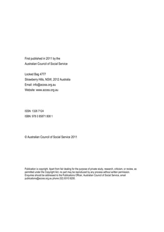 First published in 2011 by the
Australian Council of Social Service
Locked Bag 4777
Strawberry Hills, NSW, 2012 Australia
Email: info@acoss.org.au
Website: www.acoss.org.au
ISSN: 1326 7124
ISBN: 978 0 85871 808 1
© Australian Council of Social Service 2011
Publication is copyright. Apart from fair dealing for the purpose of private study, research, criticism, or review, as
permitted under the Copyright Act, no part may be reproduced by any process without written permission.
Enquiries should be addressed to the Publications Officer, Australian Council of Social Service, email
publications@acoss.org.au phone (02) 9310 6200.
 
