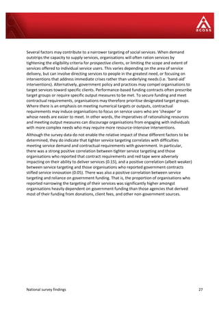 National survey findings 27
Several factors may contribute to a narrower targeting of social services. When demand
outstrips the capacity to supply services, organisations will often ration services by
tightening the eligibility criteria for prospective clients, or limiting the scope and extent of
services offered to individual service users. This varies depending on the area of service
delivery, but can involve directing services to people in the greatest need, or focusing on
interventions that address immediate crises rather than underlying needs (i.e. ‘band-aid’
interventions). Alternatively, government policy and practices may compel organisations to
target services toward specific clients. Performance-based funding contracts often prescribe
target groups or require specific output measures to be met. To secure funding and meet
contractual requirements, organisations may therefore prioritise designated target groups.
Where there is an emphasis on meeting numerical targets or outputs, contractual
requirements may induce organisations to focus on service users who are ‘cheaper’ or
whose needs are easier to meet. In other words, the imperatives of rationalising resources
and meeting output measures can discourage organisations from engaging with individuals
with more complex needs who may require more resource-intensive interventions.
Although the survey data do not enable the relative impact of these different factors to be
determined, they do indicate that tighter service targeting correlates with difficulties
meeting service demand and contractual requirements with government. In particular,
there was a strong positive correlation between tighter service targeting and those
organisations who reported that contract requirements and red tape were adversely
impacting on their ability to deliver services (0.15), and a positive correlation (albeit weaker)
between service targeting and those organisations who reported government contracts
stifled service innovation (0.05). There was also a positive correlation between service
targeting and reliance on government funding. That is, the proportion of organisations who
reported narrowing the targeting of their services was significantly higher amongst
organisations heavily dependent on government funding than those agencies that derived
most of their funding from donations, client fees, and other non-government sources.
 