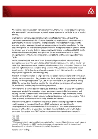 National survey findings 33
Among those accessing support from social services, there were several population groups
who were notably overrepresented across all service types and in particular areas of service
delivery.
Single parents were disproportionately high users of social services. Although they
constituted approximately 4.3% of the total population, single parents comprised over a
quarter (28%) of service users across all organisations. The incidence of single parents
accessing services was seven times their representation in the wider population. For this
population group, the level of overrepresentation was most pronounced in agencies where
the primary area of service delivery was domestic violence and sexual assault (59%), family
and relationship services (43%), Aboriginal and Torres Strait Islander services (40%),
emergency relief (39%), homelessness and housing (35%), and financial support services
(30%).
People from Aboriginal and Torres Strait Islander backgrounds were also significantly
overrepresented as service users. Across all services they accounted for 16% of clients’ – or
more than six times their actual representation in the Australian population. This proportion
was even higher in alcohol and other drugs services (44%), domestic violence and sexual
assault services (28%), housing and homelessness services (19%), and services providing
employment support and jobs training (19%).
The stark overrepresentation of single parents and people from Aboriginal and Torres Strait
Islander backgrounds mirrors data showing that these sub-groups are at a heightened risk of
poverty and multiple deprivation11
(ACOSS 2010; Saunders et al 2007; Saunders & Wong
2009). The survey data therefore point to the vital role that the provision of, and support
for, community services plays in combating deprivation.
Particular areas of service delivery also reveal distinctive patterns of usage among certain
sub-groups. Most of the population groups were overrepresented in homelessness and
housing services. In addition to a disproportionate number of single parents and people
from Aboriginal and Torres Strait Islander backgrounds seeking such services, nearly 71% of
those accessing homelessness and housing services were jobless.
Those who were jobless also comprised over 60% of those seeking support from mental
health services. In contrast, those from a CALD background were significantly
underrepresented as consumers of mental health services. This underrepresentation is
consistent with patterns of usage that have been documented elsewhere, with studies
suggesting that people from CALD backgrounds are consistently underrepresented in
8
ABS 2007
9
ABS 2006
10
ABS 2006
11
Multiple deprivation is experienced by those unable to afford a number of basic items most people regard as
essentials of life. Saunders et al 2007 maintain that sole parents are at an increased risk of poverty and
deprivation, with an estimated 49% experiencing multiple deprivations.
 