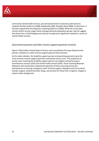 34 AUSTRALIAN COMMUNITY SECTOR SURVEY VOLUME I NATIONAL
community mental health services, yet overrepresented in involuntary admissions to
inpatient facilities (Stolk et al 2008; Sobolewska 2005; Alizadeh-Khoei 2008). Furthermore, it
has been argued that this disparity is widening (Stolk et al 2008). While the survey data
cannot confirm service usage trends amongst particular population groups, they do suggest
that those from a CALD background continue to experience significant inequities in access to
mental health services.
Government pensions and other income support payments received
Figure 3.18 provides a break-down of service users according to the type of government
pension, allowance or other income support payment they received.
As this table indicates, the disability support pension and parenting payments were the
most common income support payments received by service users. The proportion of
service users receiving the disability support pension was highest among housing or
homelessness services (32%) and mental health services (62%). Those receiving Newstart
Allowance also comprised a substantial proportion of those accessing services for
homelessness or housing, emergency relief, financial support, Aboriginal and Torres Strait
Islander support, alcohol and other drugs, and services for those from a migrant, refugee or
asylum seeker background.
 