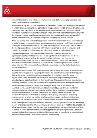 40 AUSTRALIAN COMMUNITY SECTOR SURVEY VOLUME I NATIONAL
between the relative proportions of volunteers to paid staff and the organisational size,
locality and area of service delivery.
As indicated in Figure 3.21, the proportion of volunteers to paid staff was significantly higher
in smaller organisations and in organisations in regional and remote areas, with volunteers
comprising over two-thirds of the workforce in these organisations. The proportion of
volunteers also showed substantial variation across different areas of service delivery, with
the heaviest reliance on volunteers among those agencies providing emergency relief,
mental health services, or support for migrants, refugees and asylum seekers.
While the survey data confirm the significant contribution volunteers make to the delivery
of social services, organisations that were dependent on voluntary staff faced a range of
challenges. When asked to identify the three most important issues they faced in 2009-10,
the most prevalent issue associated with volunteers related to a lack of resources and
capacity to manage, coordinate or train volunteers. As one organisation stated:
Lack of funding to cover a full-time volunteer coordinator [is a major issue for our
organisation]. We have had to expand our services significantly to meet demand and due to
some additional program funding. But we rely heavily on volunteers and have had no
additional funding to cover the costs of coordinating volunteers. Existing staff are already
over-stretched and don’t have capacity to undertake this coordinating role which is vital but
labour-intensive. This raises duty of care risks to the organisation, clients, staff and volunteers
(survey respondent).
Additional issues included difficulties recruiting and retaining volunteers; volunteer burn-
out; the increasing costs of engaging volunteers; the lack of volunteers with the requisite
skills and training needed in particular areas of services delivery; and, for some
organisations solely dependent on volunteers, an inability to plan ahead given the
uncertainty and lack of continuity in their workforce. The response from an organisation
providing emergency relief and homelessness support encapsulates a range of these issues:
Volunteer burnout/fatigue [is a major issue for organisation]. Most of our services are
unfunded, and the growth in demand has not been matched by a growth in the number of
volunteers. Retaining volunteers is an ongoing problem, due in part to the massive workload
and insufficient resources to provide coordination and support for new volunteers. This
situation threatens our sustainability as an organisation, placing serious strain on existing
volunteers, many of whom are working long hours, without support, and increasingly unable
to deal with the many and complex needs of people seeking assistance (survey respondent).
While few organisations paid their board members, those organisations that did were large
or very large organisations. When identifying prominent issues they had faced over 2009-10,
a few organisations noted that the voluntary nature of board membership made it difficult
to attract or retain board members with the appropriate skills or experiences. Continual
turnover in boards or management committees were seen to contribute to organisational
instability and to detract from service delivery and planning.
 