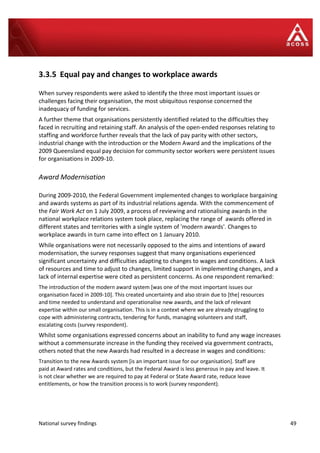 National survey findings 49
3.3.5 Equal pay and changes to workplace awards
When survey respondents were asked to identify the three most important issues or
challenges facing their organisation, the most ubiquitous response concerned the
inadequacy of funding for services.
A further theme that organisations persistently identified related to the difficulties they
faced in recruiting and retaining staff. An analysis of the open-ended responses relating to
staffing and workforce further reveals that the lack of pay parity with other sectors,
industrial change with the introduction or the Modern Award and the implications of the
2009 Queensland equal pay decision for community sector workers were persistent issues
for organisations in 2009-10.
Award Modernisation
During 2009-2010, the Federal Government implemented changes to workplace bargaining
and awards systems as part of its industrial relations agenda. With the commencement of
the Fair Work Act on 1 July 2009, a process of reviewing and rationalising awards in the
national workplace relations system took place, replacing the range of awards offered in
different states and territories with a single system of 'modern awards'. Changes to
workplace awards in turn came into effect on 1 January 2010.
While organisations were not necessarily opposed to the aims and intentions of award
modernisation, the survey responses suggest that many organisations experienced
significant uncertainty and difficulties adapting to changes to wages and conditions. A lack
of resources and time to adjust to changes, limited support in implementing changes, and a
lack of internal expertise were cited as persistent concerns. As one respondent remarked:
The introduction of the modern award system [was one of the most important issues our
organisation faced in 2009-10]. This created uncertainty and also strain due to [the] resources
and time needed to understand and operationalise new awards, and the lack of relevant
expertise within our small organisation. This is in a context where we are already struggling to
cope with administering contracts, tendering for funds, managing volunteers and staff,
escalating costs (survey respondent).
Whilst some organisations expressed concerns about an inability to fund any wage increases
without a commensurate increase in the funding they received via government contracts,
others noted that the new Awards had resulted in a decrease in wages and conditions:
Transition to the new Awards system [is an important issue for our organisation]. Staff are
paid at Award rates and conditions, but the Federal Award is less generous in pay and leave. It
is not clear whether we are required to pay at Federal or State Award rate, reduce leave
entitlements, or how the transition process is to work (survey respondent).
 