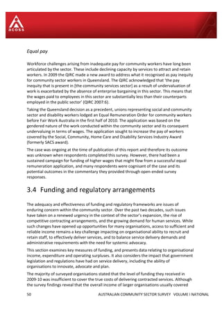 50 AUSTRALIAN COMMUNITY SECTOR SURVEY VOLUME I NATIONAL
Equal pay
Workforce challenges arising from inadequate pay for community workers have long been
articulated by the sector. These include declining capacity by services to attract and retain
workers. In 2009 the QIRC made a new award to address what it recognised as pay inequity
for community sector workers in Queensland. The QIRC acknowledged that ‘the pay
inequity that is present in [the community services sector] as a result of undervaluation of
work is exacerbated by the absence of enterprise bargaining in this sector. This means that
the wages paid to employees in this sector are substantially less than their counterparts
employed in the public sector’ (QIRC 2007:6).
Taking the Queensland decision as a precedent, unions representing social and community
sector and disability workers lodged an Equal Remuneration Order for community workers
before Fair Work Australia in the first half of 2010. The application was based on the
gendered nature of the work conducted within the community sector and its consequent
undervaluing in terms of wages. The application sought to increase the pay of workers
covered by the Social, Community, Home Care and Disability Services Industry Award
(formerly SACS award).
The case was ongoing at the time of publication of this report and therefore its outcome
was unknown when respondents completed this survey. However, there had been a
sustained campaign for funding of higher wages that might flow from a successful equal
remuneration application, and many respondents were cognisant of the case and its
potential outcomes in the commentary they provided through open-ended survey
responses.
3.4 Funding and regulatory arrangements
The adequacy and effectiveness of funding and regulatory frameworks are issues of
enduring concern within the community sector. Over the past two decades, such issues
have taken on a renewed urgency in the context of the sector’s expansion, the rise of
competitive contracting arrangements, and the growing demand for human services. While
such changes have opened up opportunities for many organisations, access to sufficient and
reliable income remains a key challenge impacting on organisational ability to recruit and
retain staff, to effectively deliver services, and to balance service delivery demands and
administrative requirements with the need for systemic advocacy.
This section examines key measures of funding, and presents data relating to organisational
income, expenditure and operating surpluses. It also considers the impact that government
legislation and regulations have had on service delivery, including the ability of
organisations to innovate, advocate and plan.
The majority of surveyed organisations stated that the level of funding they received in
2009-10 was insufficient to cover the true costs of delivering contracted services. Although
the survey findings reveal that the overall income of larger organisations usually covered
 