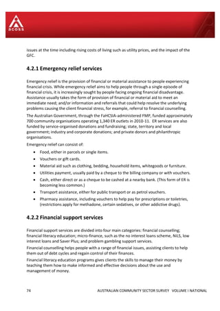 74 AUSTRALIAN COMMUNITY SECTOR SURVEY VOLUME I NATIONAL
issues at the time including rising costs of living such as utility prices, and the impact of the
GFC.
4.2.1 Emergency relief services
Emergency relief is the provision of financial or material assistance to people experiencing
financial crisis. While emergency relief aims to help people through a single episode of
financial crisis, it is increasingly sought by people facing ongoing financial disadvantage.
Assistance usually takes the form of provision of financial or material aid to meet an
immediate need; and/or information and referrals that could help resolve the underlying
problems causing the client financial stress, for example, referral to financial counselling.
The Australian Government, through the FaHCSIA-administered FMP, funded approximately
700 community organisations operating 1,340 ER outlets in 2010-11. ER services are also
funded by service-organised donations and fundraising; state, territory and local
government; industry and corporate donations; and private donors and philanthropic
organisations.
Emergency relief can consist of:
 Food, either in parcels or single items.
 Vouchers or gift cards.
 Material aid such as clothing, bedding, household items, whitegoods or furniture.
 Utilities payment, usually paid by a cheque to the billing company or with vouchers.
 Cash, either direct or as a cheque to be cashed at a nearby bank. (This form of ER is
becoming less common.)
 Transport assistance, either for public transport or as petrol vouchers.
 Pharmacy assistance, including vouchers to help pay for prescriptions or toiletries,
(restrictions apply for methadone, certain sedatives, or other addictive drugs).
4.2.2 Financial support services
Financial support services are divided into four main categories: financial counselling;
financial literacy education; micro-finance, such as the no interest loans scheme, NiLS, low
interest loans and Saver Plus; and problem gambling support services.
Financial counselling helps people with a range of financial issues, assisting clients to help
them out of debt cycles and regain control of their finances.
Financial literacy education programs gives clients the skills to manage their money by
teaching them how to make informed and effective decisions about the use and
management of money.
 
