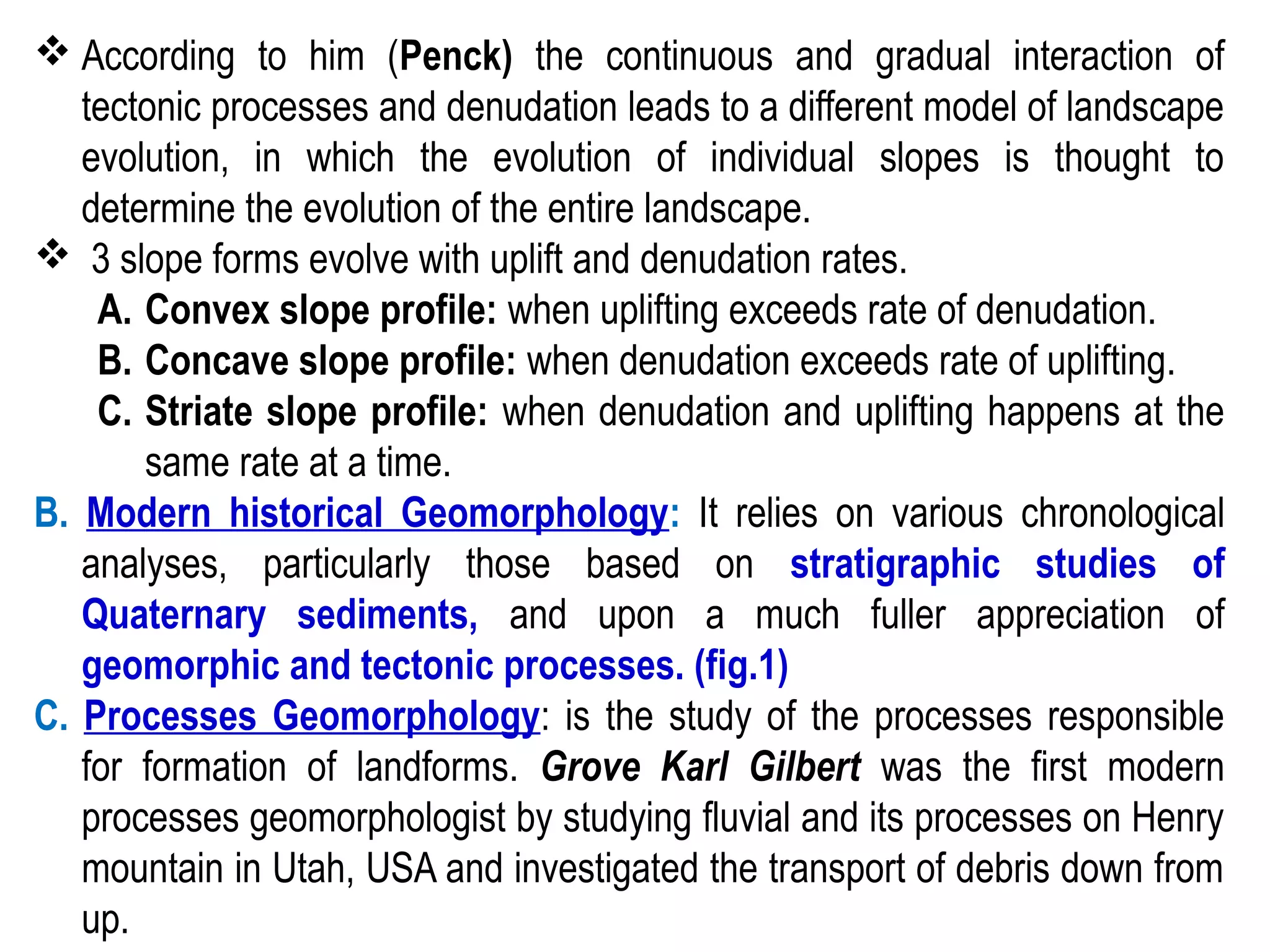  According to him (Penck) the continuous and gradual interaction of
tectonic processes and denudation leads to a different model of landscape
evolution, in which the evolution of individual slopes is thought to
determine the evolution of the entire landscape.
 3 slope forms evolve with uplift and denudation rates.
A. Convex slope profile: when uplifting exceeds rate of denudation.
B. Concave slope profile: when denudation exceeds rate of uplifting.
C. Striate slope profile: when denudation and uplifting happens at the
same rate at a time.
B. Modern historical Geomorphology: It relies on various chronological
analyses, particularly those based on stratigraphic studies of
Quaternary sediments, and upon a much fuller appreciation of
geomorphic and tectonic processes. (fig.1)
C. Processes Geomorphology: is the study of the processes responsible
for formation of landforms. Grove Karl Gilbert was the first modern
processes geomorphologist by studying fluvial and its processes on Henry
mountain in Utah, USA and investigated the transport of debris down from
up.
 