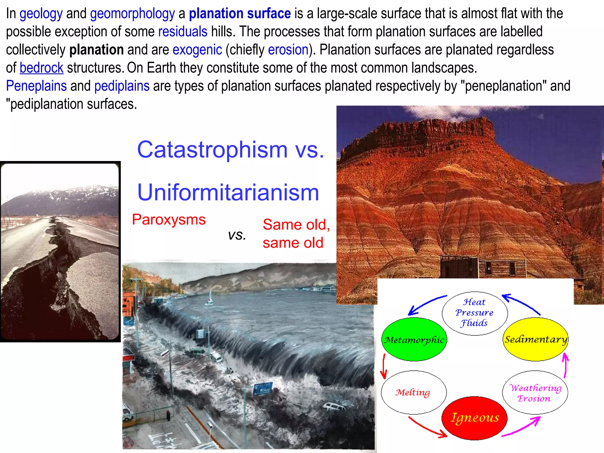 Catastrophism vs.
Uniformitarianism
Paroxysms Same old,
same old
vs.
In geology and geomorphology a planation surface is a large-scale surface that is almost flat with the
possible exception of some residuals hills. The processes that form planation surfaces are labelled
collectively planation and are exogenic (chiefly erosion). Planation surfaces are planated regardless
of bedrock structures.On Earth they constitute some of the most common landscapes.
Peneplains and pediplains are types of planation surfaces planated respectively by "peneplanation" and
"pediplanation surfaces.
 