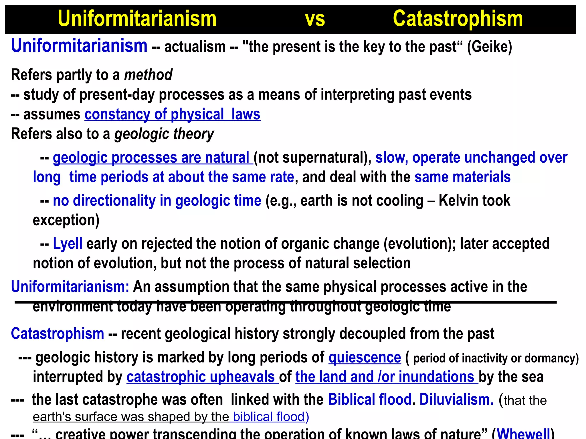 Uniformitarianism vs Catastrophism
Uniformitarianism -- actualism -- "the present is the key to the past“ (Geike)
 
Refers partly to a method
-- study of present-day processes as a means of interpreting past events
-- assumes constancy of physical laws
Refers also to a geologic theory
-- geologic processes are natural (not supernatural), slow, operate unchanged over
long time periods at about the same rate, and deal with the same materials
-- no directionality in geologic time (e.g., earth is not cooling – Kelvin took
exception)
-- Lyell early on rejected the notion of organic change (evolution); later accepted
notion of evolution, but not the process of natural selection
Uniformitarianism: An assumption that the same physical processes active in the
environment today have been operating throughout geologic time
Catastrophism -- recent geological history strongly decoupled from the past
 --- geologic history is marked by long periods of quiescence ( period of inactivity or dormancy)
interrupted by catastrophic upheavals of the land and /or inundations by the sea
--- the last catastrophe was often linked with the Biblical flood. Diluvialism. (that the
earth's surface was shaped by the biblical flood)
 