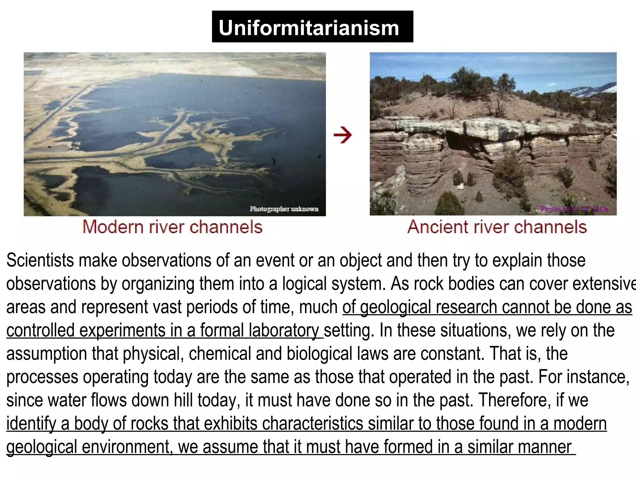 Scientists make observations of an event or an object and then try to explain those
observations by organizing them into a logical system. As rock bodies can cover extensive
areas and represent vast periods of time, much of geological research cannot be done as
controlled experiments in a formal laboratory setting. In these situations, we rely on the
assumption that physical, chemical and biological laws are constant. That is, the
processes operating today are the same as those that operated in the past. For instance,
since water flows down hill today, it must have done so in the past. Therefore, if we
identify a body of rocks that exhibits characteristics similar to those found in a modern
geological environment, we assume that it must have formed in a similar manner
Uniformitarianism
 
