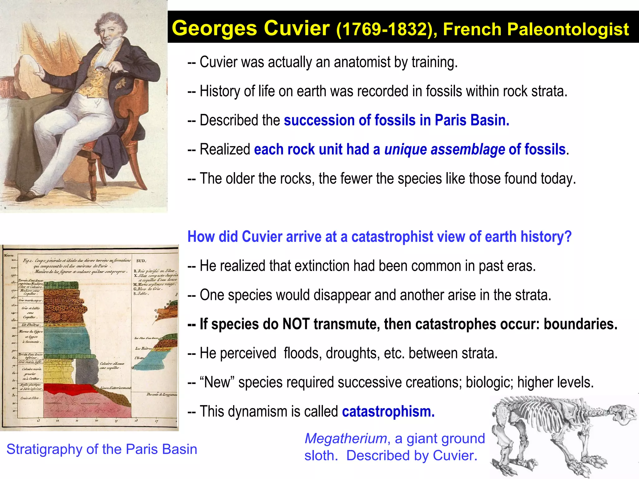 Georges Cuvier (1769-1832), French Paleontologist
-- Cuvier was actually an anatomist by training.
-- History of life on earth was recorded in fossils within rock strata.
-- Described the succession of fossils in Paris Basin.
-- Realized each rock unit had a unique assemblage of fossils.
-- The older the rocks, the fewer the species like those found today.
How did Cuvier arrive at a catastrophist view of earth history?
-- He realized that extinction had been common in past eras.
-- One species would disappear and another arise in the strata.
-- If species do NOT transmute, then catastrophes occur: boundaries.
-- He perceived floods, droughts, etc. between strata.
-- “New” species required successive creations; biologic; higher levels.
-- This dynamism is called catastrophism.
Stratigraphy of the Paris Basin
Megatherium, a giant ground
sloth. Described by Cuvier.
 