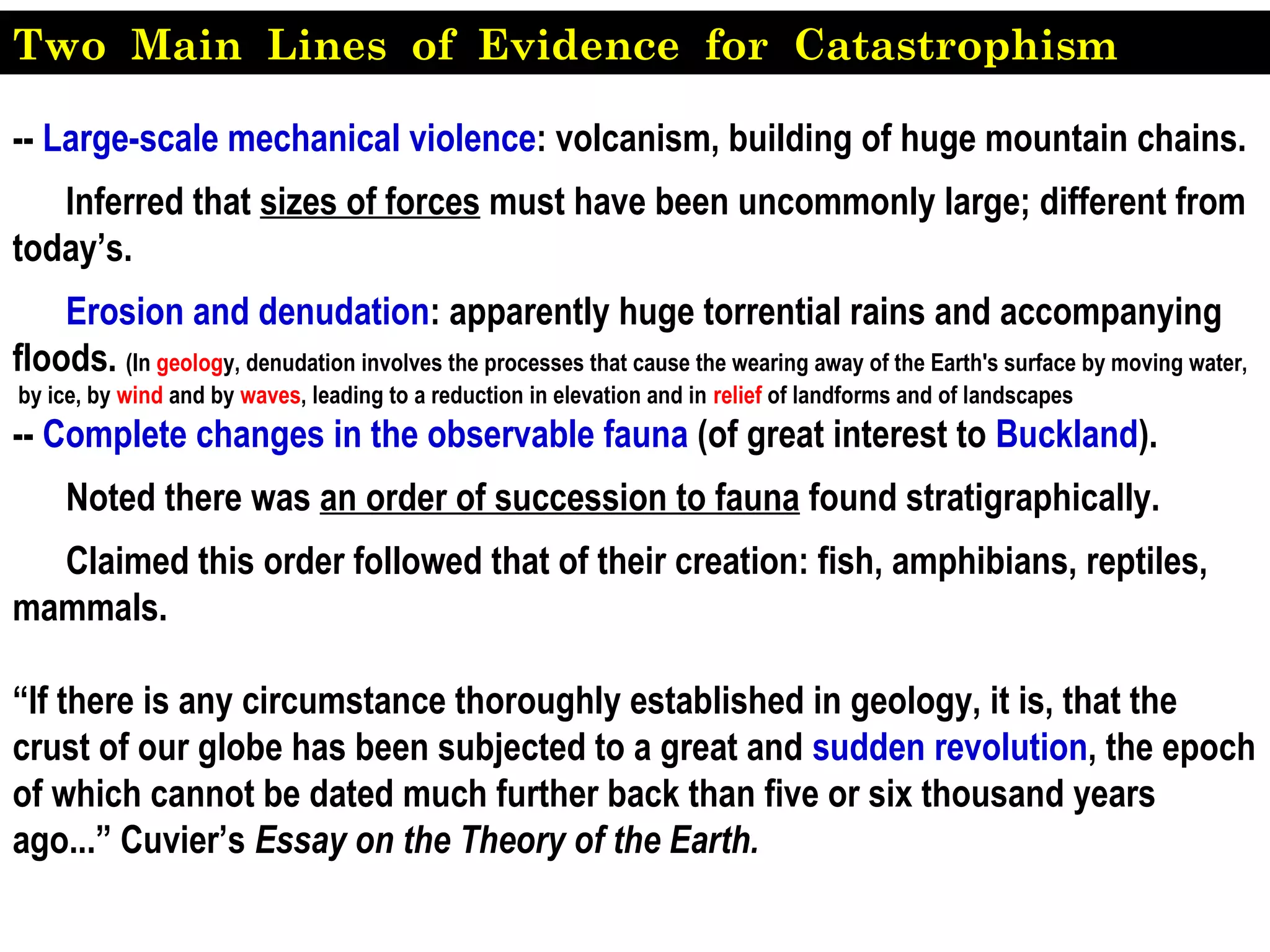 -- Large-scale mechanical violence: volcanism, building of huge mountain chains.
Inferred that sizes of forces must have been uncommonly large; different from
today’s.
Erosion and denudation: apparently huge torrential rains and accompanying
floods. (In geology, denudation involves the processes that cause the wearing away of the Earth's surface by moving water,
by ice, by wind and by waves, leading to a reduction in elevation and in relief of landforms and of landscapes
-- Complete changes in the observable fauna (of great interest to Buckland).
Noted there was an order of succession to fauna found stratigraphically.
Claimed this order followed that of their creation: fish, amphibians, reptiles,
mammals.
“If there is any circumstance thoroughly established in geology, it is, that the
crust of our globe has been subjected to a great and sudden revolution, the epoch
of which cannot be dated much further back than five or six thousand years
ago...” Cuvier’s Essay on the Theory of the Earth.
Two Main Lines of Evidence for Catastrophism
 