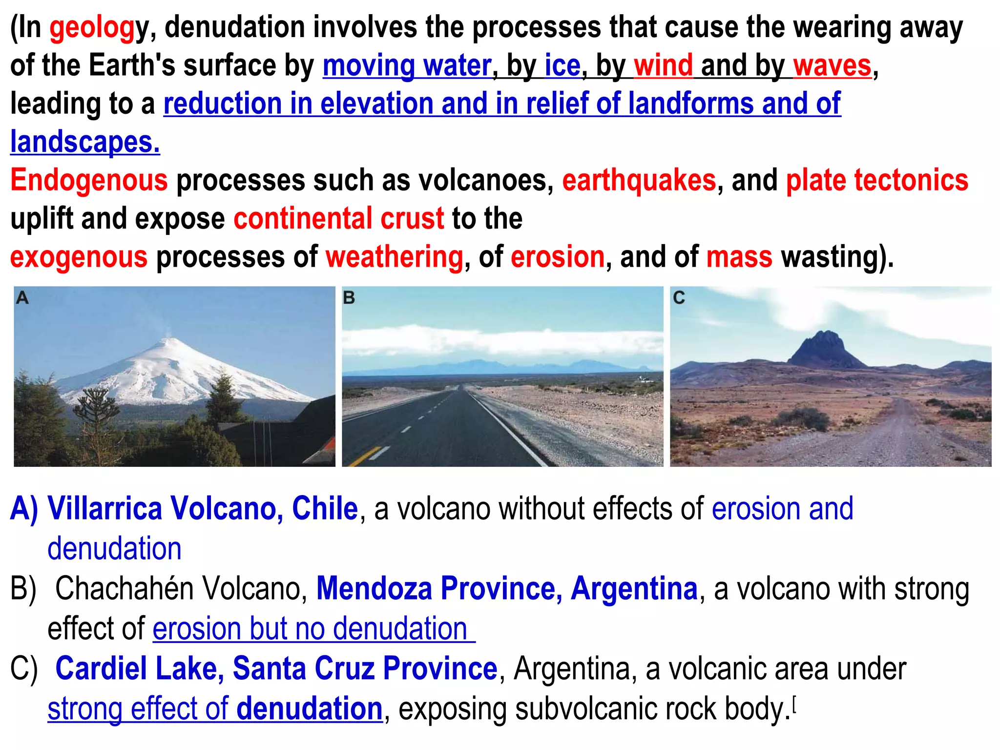 A) Villarrica Volcano, Chile, a volcano without effects of erosion and
denudation
B) Chachahén Volcano, Mendoza Province, Argentina, a volcano with strong
effect of erosion but no denudation
C) Cardiel Lake, Santa Cruz Province, Argentina, a volcanic area under
strong effect of denudation, exposing subvolcanic rock body.[
(In geology, denudation involves the processes that cause the wearing away
of the Earth's surface by moving water, by ice, by wind and by waves,
leading to a reduction in elevation and in relief of landforms and of
landscapes.
Endogenous processes such as volcanoes, earthquakes, and plate tectonics
uplift and expose continental crust to the
exogenous processes of weathering, of erosion, and of mass wasting).
 