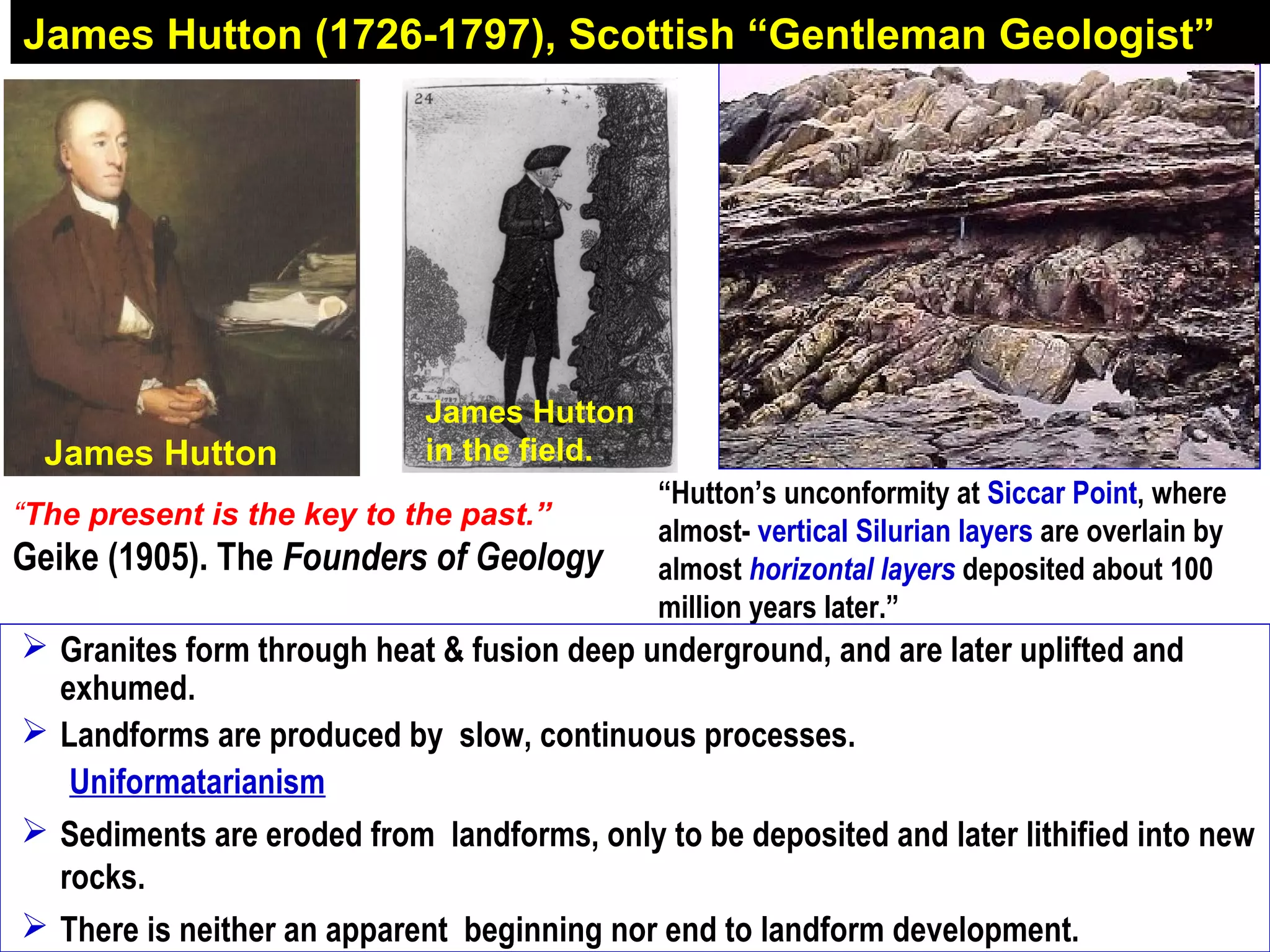 James Hutton
in the field.
James Hutton (1726-1797), Scottish “Gentleman Geologist”
“Hutton’s unconformity at Siccar Point, where
almost- vertical Silurian layers are overlain by
almost horizontal layers deposited about 100
million years later.”
“The present is the key to the past.”
Geike (1905). The Founders of Geology
James Hutton
 Granites form through heat & fusion deep underground, and are later uplifted and
exhumed.
 Landforms are produced by slow, continuous processes.
Uniformatarianism
 Sediments are eroded from landforms, only to be deposited and later lithified into new
rocks.
 There is neither an apparent beginning nor end to landform development.
 