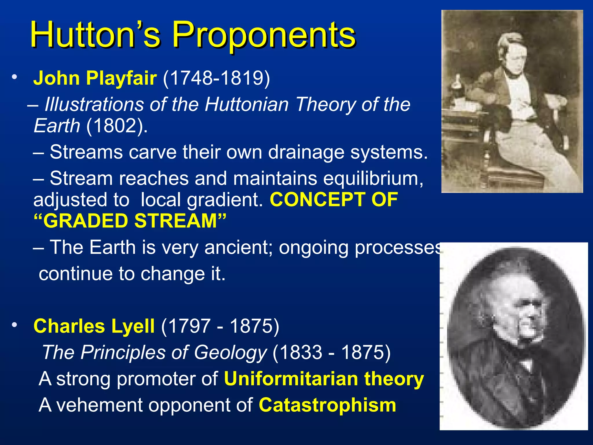 Hutton’s ProponentsHutton’s Proponents
• John Playfair (1748-1819)
– Illustrations of the Huttonian Theory of the
Earth (1802).
– Streams carve their own drainage systems.
– Stream reaches and maintains equilibrium,
adjusted to local gradient. CONCEPT OF
“GRADED STREAM”
– The Earth is very ancient; ongoing processes
continue to change it.
• Charles Lyell (1797 - 1875)
The Principles of Geology (1833 - 1875)
A strong promoter of Uniformitarian theory
A vehement opponent of Catastrophism
 