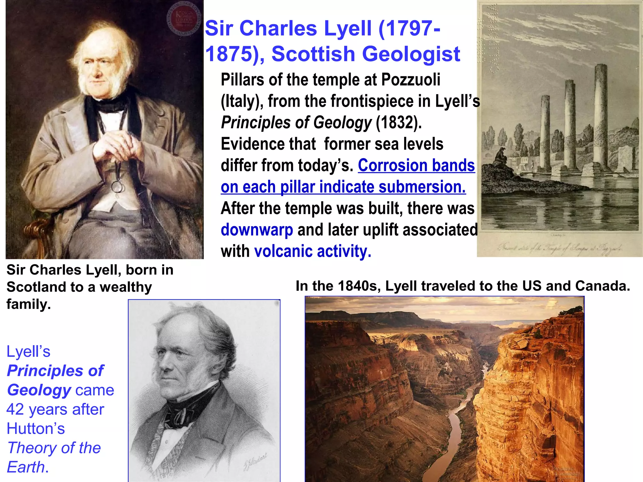 Sir Charles Lyell, born in
Scotland to a wealthy
family.
Pillars of the temple at Pozzuoli
(Italy), from the frontispiece in Lyell’s
Principles of Geology (1832).
Evidence that former sea levels
differ from today’s. Corrosion bands
on each pillar indicate submersion.
After the temple was built, there was
downwarp and later uplift associated
with volcanic activity.
Sir Charles Lyell (1797-
1875), Scottish Geologist
In the 1840s, Lyell traveled to the US and Canada.
Lyell’s
Principles of
Geology came
42 years after
Hutton’s
Theory of the
Earth.
 