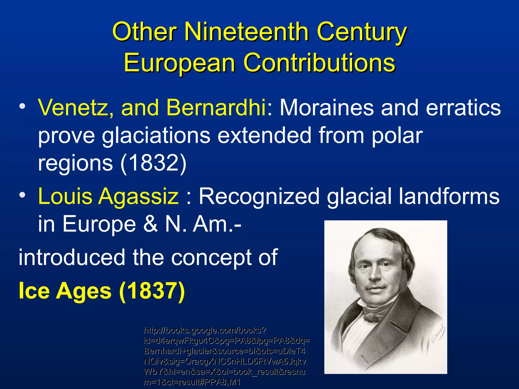 Other Nineteenth CenturyOther Nineteenth Century
European ContributionsEuropean Contributions
• Venetz, and Bernardhi: Moraines and erratics
prove glaciations extended from polar
regions (1832)
• Louis Agassiz : Recognized glacial landforms
in Europe & N. Am.-
introduced the concept of
Ice Ages (1837)
http://books.google.com/books?http://books.google.com/books?
id=d4erqwFkgu4C&pg=PA8&lpg=PA8&dq=id=d4erqwFkgu4C&pg=PA8&lpg=PA8&dq=
Bernhardi+glacier&source=bl&ots=uDleT4Bernhardi+glacier&source=bl&ots=uDleT4
NQiv&sig=OracgXNC5nHLD5FtVwA5JqkvNQiv&sig=OracgXNC5nHLD5FtVwA5Jqkv
WbY&hl=en&sa=X&oi=book_result&resnuWbY&hl=en&sa=X&oi=book_result&resnu
m=1&ct=result#PPA8,M1m=1&ct=result#PPA8,M1
 