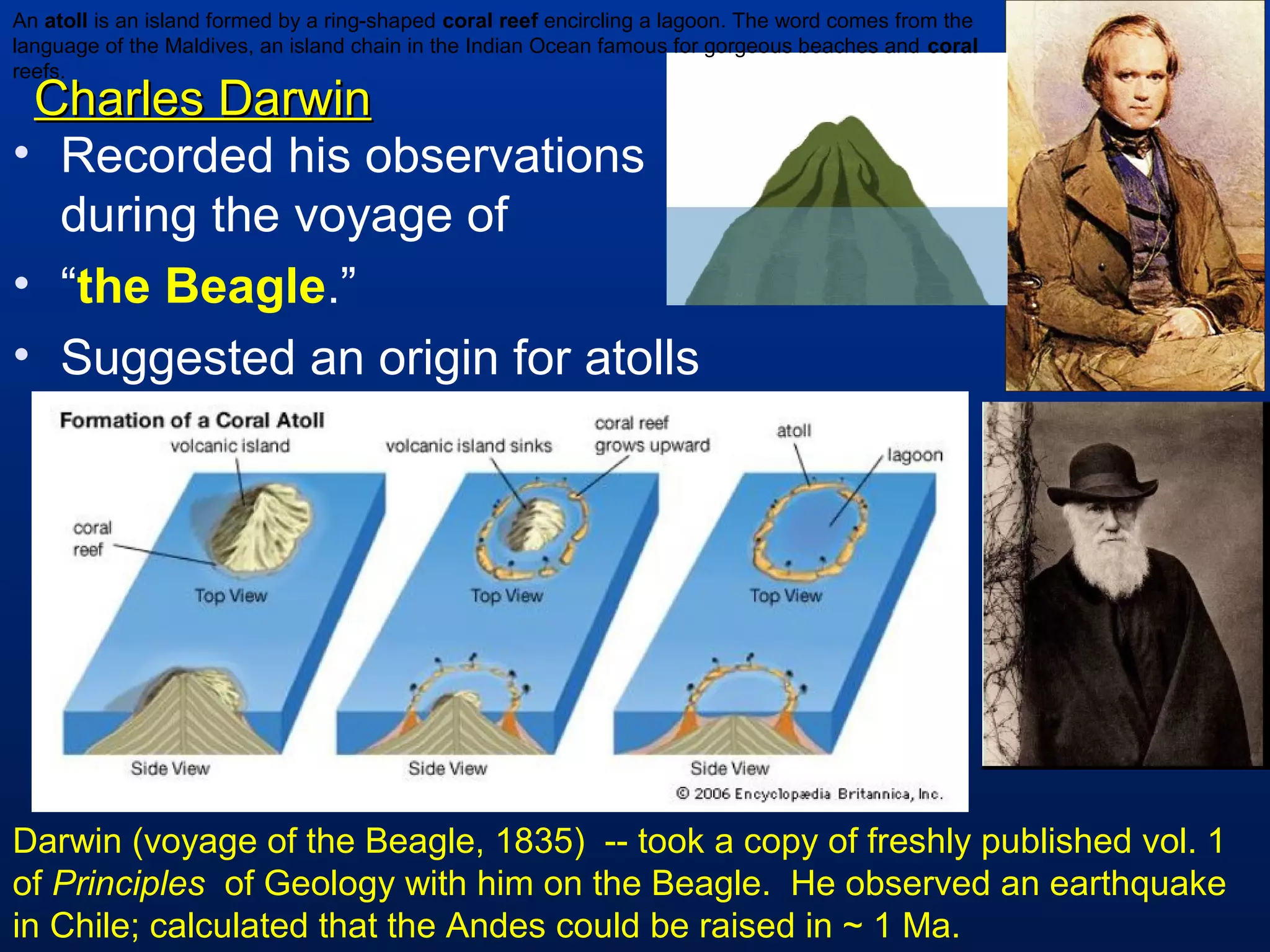 Charles DarwinCharles Darwin
• Recorded his observations
during the voyage of
• “the Beagle.”
• Suggested an origin for atolls
Darwin (voyage of the Beagle, 1835) -- took a copy of freshly published vol. 1
of Principles of Geology with him on the Beagle. He observed an earthquake
in Chile; calculated that the Andes could be raised in ~ 1 Ma.
An atoll is an island formed by a ring-shaped coral reef encircling a lagoon. The word comes from the
language of the Maldives, an island chain in the Indian Ocean famous for gorgeous beaches and coral
reefs.
 