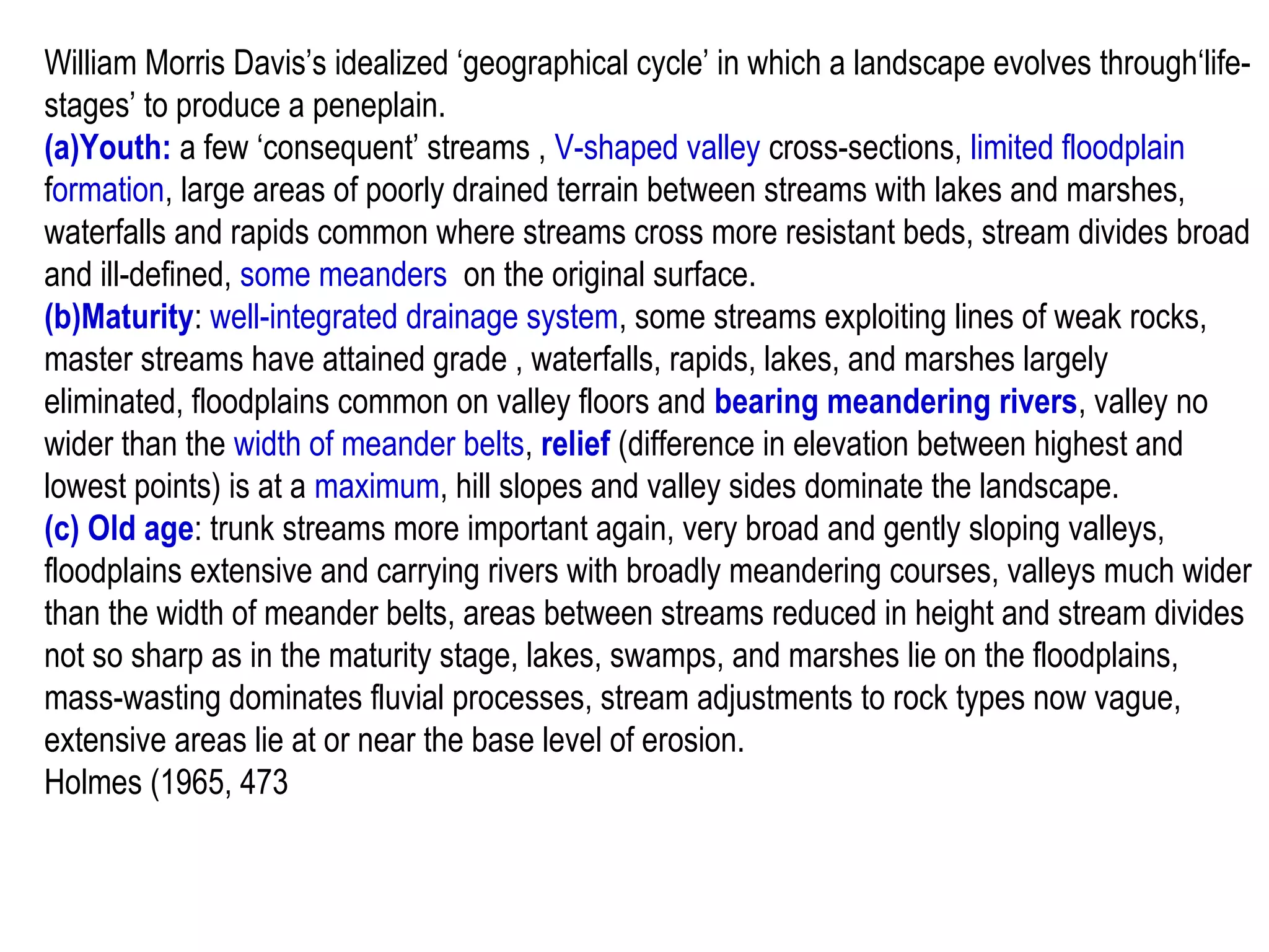 William Morris Davis’s idealized ‘geographical cycle’ in which a landscape evolves through‘life-
stages’ to produce a peneplain.
(a)Youth: a few ‘consequent’ streams , V-shaped valley cross-sections, limited floodplain
formation, large areas of poorly drained terrain between streams with lakes and marshes,
waterfalls and rapids common where streams cross more resistant beds, stream divides broad
and ill-defined, some meanders on the original surface.
(b)Maturity: well-integrated drainage system, some streams exploiting lines of weak rocks,
master streams have attained grade , waterfalls, rapids, lakes, and marshes largely
eliminated, floodplains common on valley floors and bearing meandering rivers, valley no
wider than the width of meander belts, relief (difference in elevation between highest and
lowest points) is at a maximum, hill slopes and valley sides dominate the landscape.
(c) Old age: trunk streams more important again, very broad and gently sloping valleys,
floodplains extensive and carrying rivers with broadly meandering courses, valleys much wider
than the width of meander belts, areas between streams reduced in height and stream divides
not so sharp as in the maturity stage, lakes, swamps, and marshes lie on the floodplains,
mass-wasting dominates fluvial processes, stream adjustments to rock types now vague,
extensive areas lie at or near the base level of erosion.
Holmes (1965, 473
 