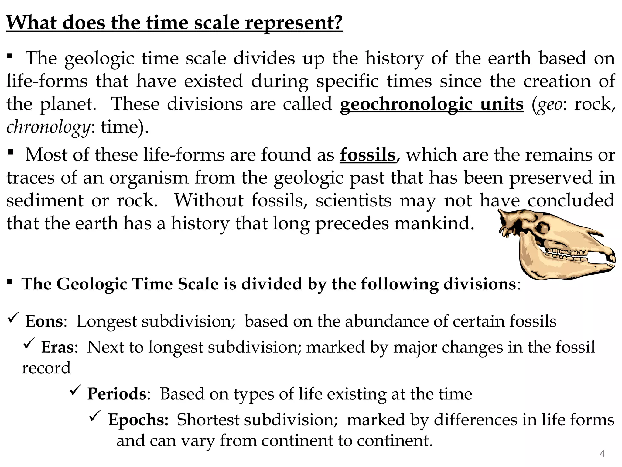 What does the time scale represent?
 The geologic time scale divides up the history of the earth based on
life-forms that have existed during specific times since the creation of
the planet. These divisions are called geochronologic units (geo: rock,
chronology: time).
 Most of these life-forms are found as fossils, which are the remains or
traces of an organism from the geologic past that has been preserved in
sediment or rock. Without fossils, scientists may not have concluded
that the earth has a history that long precedes mankind.
 The Geologic Time Scale is divided by the following divisions:
 Eons: Longest subdivision; based on the abundance of certain fossils
 Eras: Next to longest subdivision; marked by major changes in the fossil
record
 Periods: Based on types of life existing at the time
 Epochs: Shortest subdivision; marked by differences in life forms
and can vary from continent to continent.
4
 