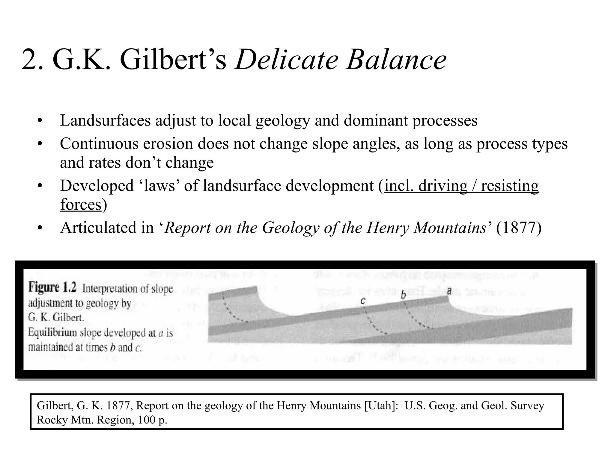 • Landsurfaces adjust to local geology and dominant processes
• Continuous erosion does not change slope angles, as long as process types
and rates don’t change
• Developed ‘laws’ of landsurface development (incl. driving / resisting
forces)
• Articulated in ‘Report on the Geology of the Henry Mountains’ (1877)
2. G.K. Gilbert’s Delicate Balance
Gilbert, G. K. 1877, Report on the geology of the Henry Mountains [Utah]: U.S. Geog. and Geol. Survey
Rocky Mtn. Region, 100 p.
 