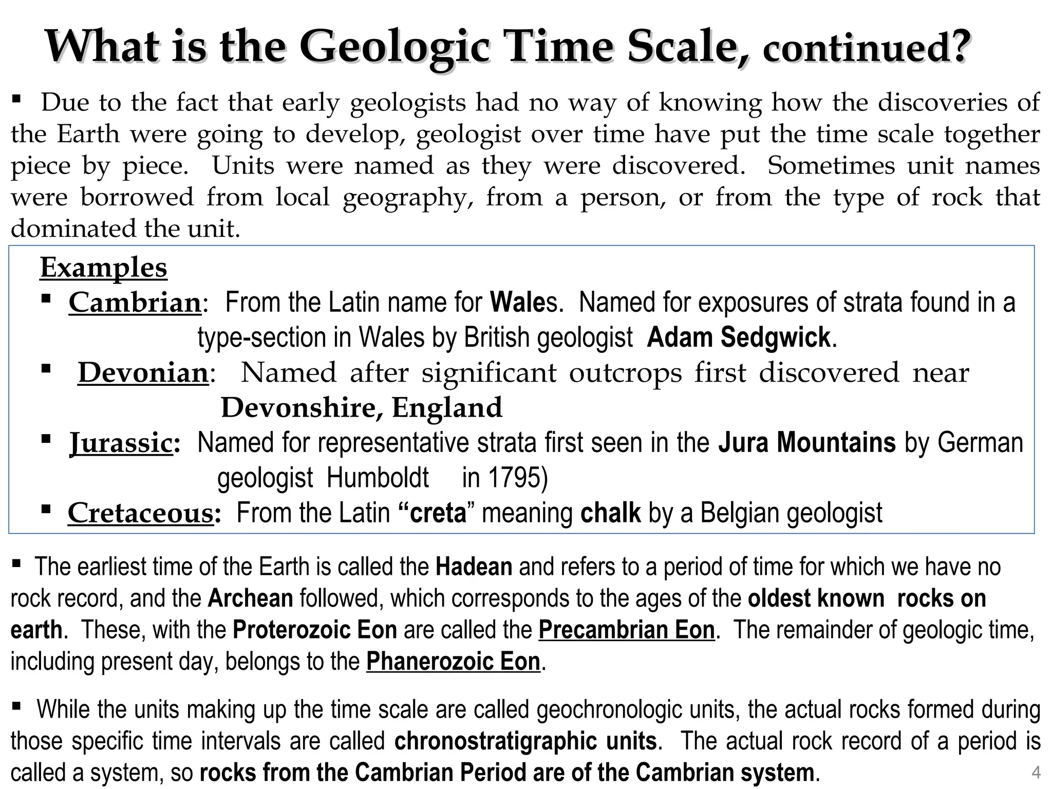What is the Geologic Time Scale,What is the Geologic Time Scale, continuedcontinued??
 Due to the fact that early geologists had no way of knowing how the discoveries of
the Earth were going to develop, geologist over time have put the time scale together
piece by piece. Units were named as they were discovered. Sometimes unit names
were borrowed from local geography, from a person, or from the type of rock that
dominated the unit.
 The earliest time of the Earth is called the Hadean and refers to a period of time for which we have no
rock record, and the Archean followed, which corresponds to the ages of the oldest known rocks on
earth. These, with the Proterozoic Eon are called the Precambrian Eon. The remainder of geologic time,
including present day, belongs to the Phanerozoic Eon.
 While the units making up the time scale are called geochronologic units, the actual rocks formed during
those specific time intervals are called chronostratigraphic units. The actual rock record of a period is
called a system, so rocks from the Cambrian Period are of the Cambrian system.
Examples
 Cambrian: From the Latin name for Wales. Named for exposures of strata found in a
type-section in Wales by British geologist Adam Sedgwick.
 Devonian: Named after significant outcrops first discovered near
Devonshire, England
 Jurassic: Named for representative strata first seen in the Jura Mountains by German
geologist Humboldt in 1795)
 Cretaceous: From the Latin “creta” meaning chalk by a Belgian geologist
4
 