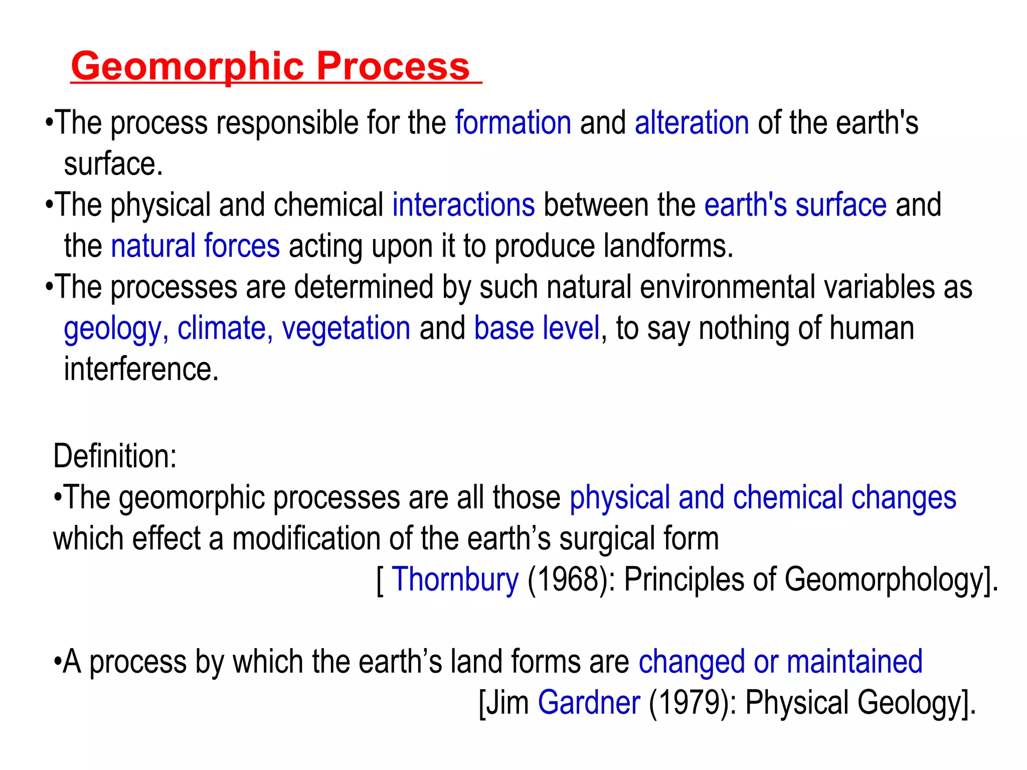 Geomorphic Process
•The process responsible for the formation and alteration of the earth's
surface.
•The physical and chemical interactions between the earth's surface and
the natural forces acting upon it to produce landforms.
•The processes are determined by such natural environmental variables as
geology, climate, vegetation and base level, to say nothing of human
interference.
Definition:
•The geomorphic processes are all those physical and chemical changes
which effect a modification of the earth’s surgical form
[ Thornbury (1968): Principles of Geomorphology].
•A process by which the earth’s land forms are changed or maintained
[Jim Gardner (1979): Physical Geology].
 