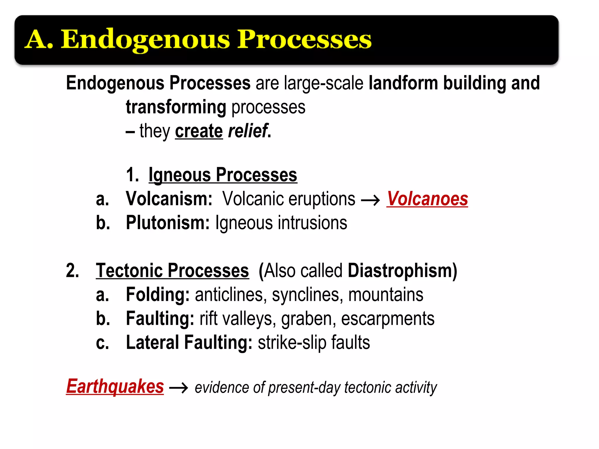 Endogenous Processes are large-scale landform building and
transforming processes
– they create relief.
1. Igneous Processes
a. Volcanism: Volcanic eruptions → Volcanoes
b. Plutonism: Igneous intrusions
2. Tectonic Processes (Also called Diastrophism)
a. Folding: anticlines, synclines, mountains
b. Faulting: rift valleys, graben, escarpments
c. Lateral Faulting: strike-slip faults
Earthquakes → evidence of present-day tectonic activity
 