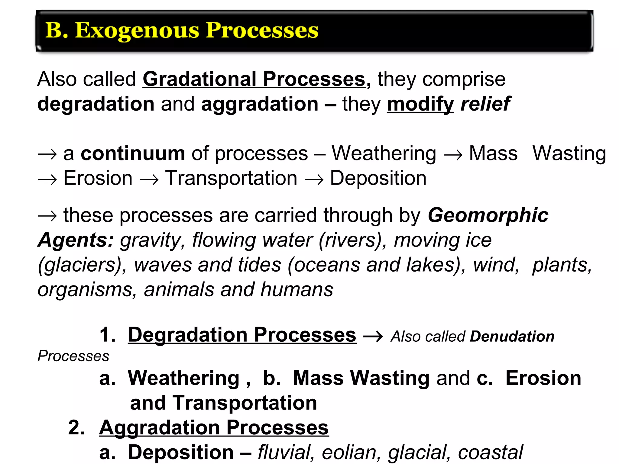 Also called Gradational Processes, they comprise
degradation and aggradation – they modify relief
→ a continuum of processes – Weathering → Mass Wasting
→ Erosion → Transportation → Deposition
→ these processes are carried through by Geomorphic
Agents: gravity, flowing water (rivers), moving ice
(glaciers), waves and tides (oceans and lakes), wind, plants,
organisms, animals and humans
1. Degradation Processes → Also called Denudation
Processes
a. Weathering , b. Mass Wasting and c. Erosion
and Transportation
2. Aggradation Processes
a. Deposition – fluvial, eolian, glacial, coastal
 