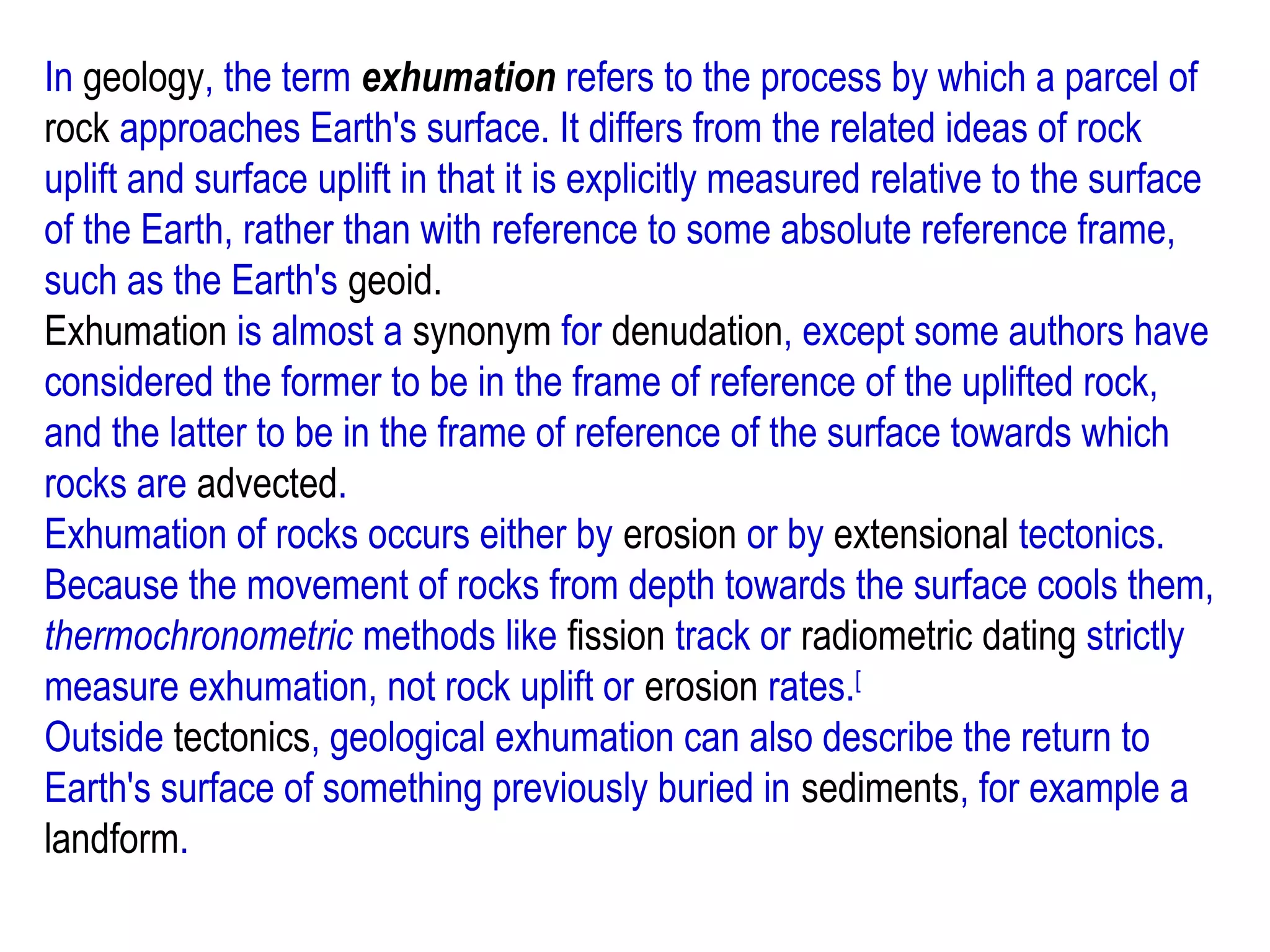 In geology, the term exhumation refers to the process by which a parcel of
rock approaches Earth's surface. It differs from the related ideas of rock
uplift and surface uplift in that it is explicitly measured relative to the surface
of the Earth, rather than with reference to some absolute reference frame,
such as the Earth's geoid.
Exhumation is almost a synonym for denudation, except some authors have
considered the former to be in the frame of reference of the uplifted rock,
and the latter to be in the frame of reference of the surface towards which
rocks are advected.
Exhumation of rocks occurs either by erosion or by extensional tectonics.
Because the movement of rocks from depth towards the surface cools them,
thermochronometric methods like fission track or radiometric dating strictly
measure exhumation, not rock uplift or erosion rates.[
Outside tectonics, geological exhumation can also describe the return to
Earth's surface of something previously buried in sediments, for example a
landform.
 