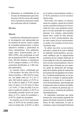 Canessa


      • Determinar la confiabilidad de las       en el estrato socioeconómico medio; y
        Escalas de Afrontamiento para Ado-       el 30,3% pertenecía al nivel socioeco-
        lescentes (ACS) a través del método      nómico bajo.
        de la consistencia interna por medio       Para reunir a los sujetos, se seleccio-
        del coeficiente alfa de Cronbach.        naron los colegios, a partir de la clasifi-
                                                 cación económica hecha por la Univer-
      MÉTODO                                     sidad de Lima, cuyo parámetro princi-
                                                 pal es el costo promedio de la pensión
                                                 mensual. Los colegios seleccionados
      Muestra
                                                 fueron doce: cuatro de ellos pertene-
        La población utilizada para la presen-   cientes al nivel socioeconómico alto,
      te investigación está representada por     los otros cuatro al nivel socioeconómi-
      los alumnos de tercero, cuarto y quinto    co medio y los restantes al nivel socio-
      de secundaria pertenecientes a centros     económico bajo.
      educativos estatales y particulares de       Se utilizó una ficha socioeconómica
      Lima metropolitana. Esta población,        individual, a partir de la cual se elaboró
      según datos proporcionados por el          un indicador socioeconómico, que per-
      INEI (1999), está conformada en total      mitió establecer que la categorización
      por un número de 638.791 alumnos. De       económica de los colegios hecha por la
      éstos, 483.463 alumnos se distribuyen      Universidad de Lima era representativa
      en 811 colegios estatales, y 155.328 se    de los niveles socioeconómicos. Este in-
      encuentran distribuidos en 1.204 cole-     dicador estuvo formado por seis aspec-
      gios particulares.                         tos: grado de instrucción del encarga-
        La muestra estuvo conformada por         do(a) de la familia; grado de instrucción
      1.236 escolares. De ellos, 636 (51,5%)     de la pareja del encargado(a) de la fami-
      fueron hombres y 600 (48,5%) muje-         lia; el material predominante en las pa-
      res, con edades entre los 14 y los 17      redes de la vivienda; el material predo-
      años. Del total de sujetos, el 19,5% te-   minante en los pisos de la vivienda; el
      nía 14 años de edad; el 33,4% reportó      nivel de hacinamiento, determinado por
      tener 15 años; el 31,2% tenía 16 años;     la proporción entre el número de habita-
      y el 15,9%, 17 años de edad. Con res-      ciones y el número de personas que vi-
      pecto al grado de estudios, el 38,3% se    ven en la casa; y el número de artefactos
      encontraba cursando tercero de secun-      electrodomésticos.
      daria; el 31%, cuarto de secundaria, y       Es importante mencionar que dicha
      el 30,7%, quinto de secundaria.            muestra fue seleccionada siguiendo las
        En relación con el nivel socioeconó-     pautas del diseño muestral no probabi-
      mico, el 26,9% de los escolares perte-     lístico de tipo intencional, lo cual se
      necía al estrato alto; el 42,8% se ubicó   constituye como la principal limitación


200
 