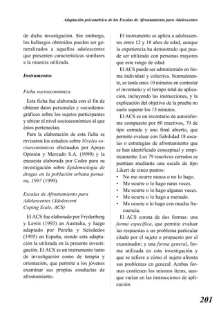 Adaptación psicométrica de las Escalas de Afrontamiento para Adolescentes


de dicha investigación. Sin embargo,              El instrumento se aplica a adolescen-
los hallazgos obtenidos pueden ser ge-          tes entre 12 y 18 años de edad, aunque
neralizados a aquellos adolescentes             la experiencia ha demostrado que pue-
que presenten características similares         de ser utilizado con personas mayores
a la muestra utilizada.                         que este rango de edad.
                                                  El ACS puede ser administrado en for-
Instrumentos                                    ma individual y colectiva. Normalmen-
                                                te, se tarda unos 10 minutos en contestar
Ficha socioeconómica                            el inventario y el tiempo total de aplica-
                                                ción, incluyendo las instrucciones, y la
  Esta ficha fue elaborada con el fin de        explicación del objetivo de la prueba no
obtener datos personales y sociodemo-           suele superar los 15 minutos.
gráficos sobre los sujetos participantes          El ACS es un inventario de autoinfor-
y ubicar el nivel socioeconómico al que         me compuesto por 80 reactivos, 79 de
éstos pertenecían.                              tipo cerrado y uno final abierto, que
  Para la elaboración de esta ficha se          permite evaluar con fiabilidad 18 esca-
revisaron los estudios sobre Niveles so-        las o estrategias de afrontamiento que
cioeconómicos efectuados por Apoyo              se han identificado conceptual y empí-
Opinión y Mercado S.A. (1999) y la              ricamente. Los 79 reactivos cerrados se
encuesta elaborada por Cedro para su            puntúan mediante una escala de tipo
investigación sobre Epidemiología de            Likert de cinco puntos:
drogas en la población urbana perua-
                                                • No me ocurre nunca o no lo hago.
na, 1997 (1999).
                                                • Me ocurre o lo hago raras veces.
                                                • Me ocurre o lo hago algunas veces.
Escalas de Afrontamiento para
                                                • Me ocurre o lo hago a menudo.
Adolescentes (Adolescent
                                                • Me ocurre o lo hago con mucha fre-
Coping Scale, ACS)
                                                    cuencia.
  El ACS fue elaborado por Frydenberg             El ACS consta de dos formas: una
y Lewis (1993) en Australia, y luego            forma específica, que permite evaluar
adaptado por Pereña y Seisdedos                 las respuestas a un problema particular
(1995) en España, siendo esta adapta-           citado por el sujeto o propuesto por el
ción la utilizada en la presente investi-       examinador; y una forma general, for-
gación. El ACS es un instrumento tanto          ma utilizada en esta investigación y
de investigación como de terapia y              que se refiere a cómo el sujeto afronta
orientación, que permite a los jóvenes          sus problemas en general. Ambas for-
examinar sus propias conductas de               mas contienen los mismos ítems, aun-
afrontamiento.                                  que varían en las instrucciones de apli-
                                                cación.


                                                                                                201
 