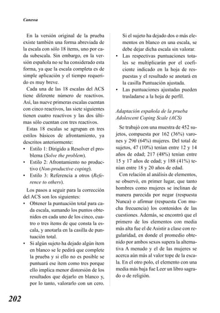Canessa


        En la versión original de la prueba         Si el sujeto ha dejado dos o más ele-
      existe también una forma abreviada de         mentos en blanco en una escala, se
      la escala con sólo 18 ítems, uno por ca-      debe dejar dicha escala sin valorar.
      da subescala. Sin embargo, en la ver-       • Las respectivas puntuaciones tota-
      sión española no se ha considerado esta       les se multiplicarán por el coefi-
      forma, ya que la escala completa es de        ciente indicado en la hoja de res-
      simple aplicación y el tiempo requeri-        puestas y el resultado se anotará en
      do es muy breve.                              la casilla Puntuación ajustada.
        Cada una de las 18 escalas del ACS        • Las puntuaciones ajustadas pueden
      tiene diferente número de reactivos.          trasladarse a la hoja de perfil.
      Así, las nueve primeras escalas cuentan
      con cinco reactivos, las siete siguientes   Adaptación española de la prueba
      tienen cuatro reactivos y las dos últi-     Adolescent Coping Scale (ACS)
      mas sólo cuentan con tres reactivos.
        Estas 18 escalas se agrupan en tres         Se trabajó con una muestra de 452 su-
      estilos básicos de afrontamiento, ya        jetos, compuesta por 162 (36%) varo-
      descritos anteriormente:                    nes y 290 (64%) mujeres. Del total de
      • Estilo 1: Dirigido a Resolver el pro-     sujetos, 47 (10%) tenían entre 12 y 14
          blema (Solve the problem).              años de edad; 217 (48%) tenían entre
      • Estilo 2: Afrontamiento no produc-        15 y 17 años de edad; y 188 (41%) te-
          tivo (Non-productive coping).           nían entre 18 y 20 años de edad.
      • Estilo 3: Referencia a otros (Refe-         Con relación al análisis de elementos,
          rence to others).                       se observó, en primer lugar, que tanto
       Los pasos a seguir para la corrección      hombres como mujeres se inclinan de
      del ACS son los siguientes:                 manera parecida por negar (respuesta
      • Obtener la puntuación total para ca-      Nunca) o afirmar (respuesta Con mu-
         da escala, sumando los puntos obte-      cha frecuencia) los contenidos de las
         nidos en cada uno de los cinco, cua-     cuestiones. Además, se encontró que el
         tro o tres ítems de que consta la es-    primero de los elementos con media
         cala, y anotarla en la casilla de pun-   más alta fue el de Asistir a clase con re-
         tuación total.                           gularidad, en donde el promedio obte-
      • Si algún sujeto ha dejado algún ítem      nido por ambos sexos supera la alterna-
         en blanco se le pedirá que complete      tiva A menudo y el de las mujeres se
         la prueba y si ello no es posible se     acerca aún más al valor tope de la esca-
         puntuará ese ítem como tres porque       la. En el otro polo, el elemento con una
         ello implica menor distorsión de los     media más baja fue Leer un libro sagra-
         resultados que dejarlo en blanco y,      do o de religión.
         por lo tanto, valorarlo con un cero.


202
 